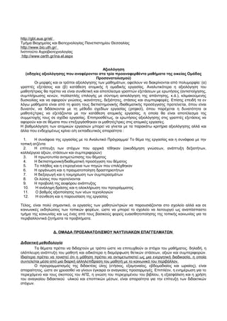 http :// gb t . aua . gr / e l / 
Τμήμα Βιοχημείας και Βιοτεχνολογίας Πανεπιστημίου Θεσσαλίας 
http :// www . bio . uth . gr / 
Ινστιτούτο Αγροβιοτεχνολογίας 
http :// www . certh . gr / ina . e l . aspx 
Αξιολόγηση 
(οδηγίες αξιολόγησης που αναφέρονται στα τρία προαναφερθέντα μαθήματα της οικείας Ομάδας 
Προσανατολισμού) 
Οι μορφές και οι τρόποι αξιολόγησης των μαθημάτων, οφείλουν να διακρίνονται από πολυμορφία: (α) 
γραπτές εξετάσεις και (β) κατάθεση ατομικής ή ομαδικής εργασίας. Αναλυτικότερα η αξιολόγηση του 
μαθητή/τριας θα πρέπει να είναι συνθετική και αποτέλεσμα γραπτών εξετάσεων με ερωτήσεις (αντιστοίχησης, 
συμπλήρωσης κενών, πολλαπλής επιλογής με σύντομη αιτιολόγηση της απάντησης, κ.ά.), κλιμακούμενης 
δυσκολίας και να αφορούν γνώσεις, ικανότητες, δεξιότητες, στάσεις και συμπεριφορές. Επίσης επειδή τα εν 
λόγω μαθήματα είναι από τη φύση τους διεπιστημονικής /διαθεματικής προσέγγισης προτείνεται, όπου είναι 
δυνατόν, να διδάσκονται με τη μέθοδο σχεδίων εργασίας (project), όπου παρέχεται η δυνατότητα οι 
μαθητές/τριες να εξετάζονται με την κατάθεση ατομικής εργασίας, η οποία θα είναι αποτέλεσμα της 
συμμετοχής τους σε σχέδιο εργασίας. Επιπροσθέτως, οι ερωτήσεις αξιολόγησης στις γραπτές εξετάσεις να 
αφορούν και σε θέματα που επεξεργάσθηκαν οι μαθητές/τριες στις ατομικές εργασίες. 
Η βαθμολόγηση των ατομικών εργασιών μπορεί να γίνεται με τα παρακάτω κριτήρια αξιολόγησης αλλά και 
άλλα που ενδεχομένως κρίνει ο/η εκπαιδευτικός απαραίτητα : 
1. Η συνάφεια της εργασίας με το Αναλυτικό Πρόγραμμα/ Το θέμα της εργασίας και η συνάφεια με την 
τοπική ατζέντα 
2. Η επίτευξη των στόχων που αρχικά τέθηκαν (οικοδόμηση γνώσεων, ανάπτυξη δεξιοτήτων, 
καλλιέργεια αξιών, στάσεων και συμπεριφορών) 
3. Η πρωτοτυπία αντιμετώπισης του θέματος 
4. Η διεπιστημονική/διαθεματική προσέγγιση του θέματος 
5. Το πλήθος και η ετερογένεια των πηγών που επιλέχθηκαν 
6. Η οργάνωση και η πραγματοποίηση δραστηριοτήτων 
7. Η διεξαγωγή και η τεκμηρίωση των συμπερασμάτων 
8. Οι λύσεις που προτείνονται 
9. Η προβολή της αειφόρου ανάπτυξης 
10. Η ανάληψη δράσης και η ολοκλήρωση του προγράμματος 
11. Ο βαθμός αξιοποίησης των νέων τεχνολογιών 
12. Η σύνθεση και η παρουσίαση της εργασίας 
Τέλος, είναι πολύ σημαντικό, οι εργασίες των μαθητών/τριών να παρουσιάζονται στο σχολείο αλλά και σε 
κοινωνικές εκδηλώσεις των τοπικών φορέων, ώστε να μπορεί το σχολείο να λειτουργεί ως αναπόσπαστο 
τμήμα της κοινωνίας και ως ένας από τους βασικούς φορείς ευαισθητοποίησης της τοπικής κοινωνίας για τα 
περιβαλλοντικά ζητήματα τα προβλήματα. 
Δ. ΟΜΑΔΑ ΠΡΟΣΑΝΑΤΟΛΙΣΜΟΥ ΝΑΥΤΙΛΙΑΚΩΝ ΕΠΑΓΓΕΛΜΑΤΩΝ 
Διδακτική μεθοδολογία 
Τα θέματα πρέπει να διδαχτούν με τρόπο ώστε να επιτευχθούν οι στόχοι του μαθήματος. δηλαδή, η 
ολόπλευρη ανάπτυξη του μαθητή και ειδικότερα η διαμόρφωση θετικών στάσεων, αξιών και συμπεριφορών. 
Ιδιαίτερα πρέπει να τονιστεί ότι η μάθηση πρέπει να αντιμετωπιστεί ως μια ενεργητική διαδικασία, η οποία 
συντελείται μέσα από μια διαρκή αλληλεπίδραση του μαθητή με το κοινωνικό του περιβάλλον. 
Ο προγραμματισμός της διδακτέας ύλης (ετήσιος, εξαμηνιαίος, εβδομαδιαίος και ωριαίος), είναι 
απαραίτητος, ώστε αν χρειασθεί να γίνουν έγκαιρα οι αναγκαίες προσαρμογές. Επιπλέον, η ενημέρωση για το 
περιεχόμενο και τους σκοπούς του ΑΠΣ, η γνώση του περιεχομένου του βιβλίου, η εξασφάλιση και η χρήση 
του αναγκαίου διδακτικού υλικού και εποπτικών μέσων, είναι απαραίτητα για την επίτευξη των διδακτικών 
στόχων. 
 