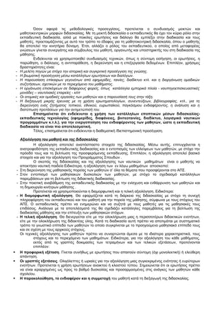 Όσον αφορά τις μεθοδολογικές προσεγγίσεις, προτείνεται ο συνδυασμός μεικτών και 
μαθητοκεντρικών μορφών διδασκαλίας. Με τη μεικτή διδασκαλία ο εκπαιδευτικός θα έχει τον κύριο ρόλο στην 
εκπαιδευτική διαδικασία, αλλά με ποικίλες ερωτήσεις και διάλογο θα εμπλέξει στην διαδικασία και τους 
μαθητές, προετοιμάζοντας με αυτό τον τρόπο το έδαφος για τη μαθητοκεντρική διδασκαλία, όπου ο μαθητής 
θα αποτελεί την κινητήρια δύναμη. Έτσι, αλλάζει ο ρόλος του εκπαιδευτικού, ο οποίος από μεταφορέας 
γνώσεων γίνεται συνεργάτης και σύμβουλος του μαθητή, οργανωτής και υποστηρικτής του στη διαδικασία της 
μάθησης.Ε 
νδείκνυται να χρησιμοποιηθεί συνδυασμός τεχνικών, όπως η σύντομη εισήγηση, οι ερωτήσεις, η 
παρώθηση, ο διάλογος, η αντιπαράθεση, η διερεύνηση και η επεξεργασία δεδομένων. Επιπλέον, χρήσιμες 
δραστηριότητες είναι: 
- Η μελέτη πηγών με στόχο την ιστορική και συγκριτική προσέγγιση της γνώσης. 
- Η βιωματική προσέγγιση μέσω κατάλληλων ερωτήσεων και διαλόγων. 
- Η παρουσίαση επίκαιρων γεγονότων από εφημερίδες, ταινίες, διαδίκτυο κτλ. και η διοργάνωση ομαδικών 
συζητήσεων, σχετικών με το περιεχόμενο του μαθήματος. 
- Η οργάνωση επισκέψεων σε διάφορους φορείς, όπως κατάλληλα εμπορικά πλοία - ναυπηγοεπισκευαστικές 
μονάδες – ναυτιλιακές εταιρείες - κλπ 
- Οι ατομικές και ομαδικές εργασίες των μαθητών και η παρουσίασή τους στην τάξη. 
- Η διεξαγωγή μικρής έρευνας με τη χρήση ερωτηματολογίων, συνεντεύξεων, βιβλιογραφίας, κτλ., για τη 
διερεύνηση ενός ζητήματος τοπικού, εθνικού, ευρωπαϊκού, παγκόσμιου ενδιαφέροντος, η ανάλυση και η 
διατύπωση προτάσεων για την αντιμετώπισή του. 
Επισημαίνεται ότι ενδείκνυται η χρήση των κατάλληλων εποπτικών μέσων διδασκαλίας- 
εκπαιδευτικής τεχνολογίας (εφημερίδες, διαφάνειες, βιντεοταινίες, διαδίκτυο, λογισμικά ναυτικών 
προγραμμάτων κ.τ.λ.), για την ενεργοποίηση του ενδιαφέροντος των μαθητών, ώστε η εκπαιδευτική 
διαδικασία να είναι πιο αποτελεσματική. 
Τέλος, επισημαίνεται ότι ενδείκνυται η διαθεματική /διεπιστημονική προσέγγιση. 
Αξιολόγηση του μαθητή και της διδασκαλίας 
Η αξιολόγηση αποτελεί αναπόσπαστο στοιχείο της διδασκαλίας. Μέσω αυτής, επιτυγχάνεται η 
ανατροφοδότηση της εκπαιδευτικής διαδικασίας και ο εντοπισμός των ελλείψεων των μαθητών, με στόχο την 
πρόοδό τους και τη βελτίωση της προσφερόμενης εκπαίδευσης. Επιπλέον, η αξιολόγηση αποτελεί βασικό 
στοιχείο και για την αξιολόγηση του Προγράμματος Σπουδών . 
Ο σκοπός της διδασκαλίας και της αξιολόγησης των ναυτικών μαθημάτων είναι ο μαθητής να 
αποκτήσει ναυτική παιδεία Ειδικότερα, η αξιολόγηση των εν λόγω μαθημάτων αποσκοπεί: 
- Στη διερεύνηση της μαθησιακής πορείας των μαθητών σ’ όλα τα θέματα που προσφέρονται στο ΑΠΣ. 
- Στον εντοπισμό των μαθησιακών δυσκολιών των μαθητών, με στόχο το σχεδιασμό κατάλληλων 
παρεμβάσεων για τη βελτίωση της διδακτικής διαδικασίας. 
- Στην ποιοτική αναβάθμιση της εκπαιδευτικής διαδικασίας με την ενίσχυση και ενθάρρυνση των μαθητών και 
τη δημιουργία κινήτρων μάθησης . 
Προτείνεται να χρησιμοποιούνται η διαμορφωτική και η τελική αξιολόγηση. Ειδικότερα: 
- Η διαμορφωτική αξιολόγηση. Θα εφαρμόζεται κατά τη διάρκεια της διδασκαλίας με στόχο τη συνεχή 
πληροφόρηση του εκπαιδευτικού και του μαθητή για την πορεία της μάθησης, σύμφωνα με τους στόχους του 
ΑΠΣ. Ο εκπαιδευτικός πρέπει να ενημερώνει και να συζητά με τους μαθητές για τις μαθησιακές τους 
επιδόσεις. Ανάλογα με τα αποτελέσματά της θα σχεδιάζει κατάλληλες παρεμβάσεις για τη βελτίωση της 
διαδικασίας μάθησης και την επίτευξη των μαθησιακών στόχων. 
- Η τελική αξιολόγηση. Θα διενεργείται είτε με την ολοκλήρωση μιας η περισσοτέρων διδακτικών ενοτήτων, 
είτε με την ολοκλήρωση της διδακτέας ύλης. Κατά τη διαδικασία αυτή πρέπει να αποτιμάται με συστηματικό 
τρόπο το γνωστικό επίπεδο των μαθητών το οποίο συγκρίνεται με το προηγούμενο μαθησιακό επίπεδό τους 
και σε σχέση με τους αρχικούς στόχους. 
Οι τεχνικές αξιολόγησης των μαθητών πρέπει να συναρτώνται άμεσα με τα ιδιαίτερα χαρακτηριστικά, τους 
στόχους και το περιεχόμενο των μαθημάτων. Ειδικότερα, για την αξιολόγηση του κάθε μαθήματος, 
εκτός από τις γραπτές δοκιμασίες των τετραμήνων και των τελικών εξετάσεων, προτείνονται 
επιπλέον: 
 Η προφορική εξέταση. Γίνεται συνήθως με ερωτήσεις που απαιτούν σύντομη (όχι μονολεκτική) ή ελεύθερη 
απάντηση. 
 Οι γραπτές εξετάσεις. Ολιγόλεπτες ή ωριαίες για την αξιολόγηση μιας συγκεκριμένης ενότητας ή ευρύτερων 
ενοτήτων. Προτείνεται η χρήση ερωτήσεων ανοικτού ή κλειστού τύπου. Σημειώνεται ότι οι ερωτήσεις πρέπει 
να είναι ιεραρχημένες ως προς το βαθμό δυσκολίας και προσαρμοσμένες στις ανάγκες των μαθητών κάθε 
σχολείου. 
 Η παρακολούθηση, το ενδιαφέρον και η συμμετοχή του μαθητή κατά τη διεξαγωγή της διδασκαλίας. 
 