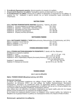  Οι συνθετικές δημιουργικές εργασίες. Δίνονται εργασίες είτε ατομικές είτε ομαδικές 
 Ατομικό Δελτίο Εργασιών του μαθητή. Περιλαμβάνει εργασίες και δραστηριότητες του μαθητή. 
 Η αυτοαξιολόγηση του μαθητή. Ζητείται από το μαθητή να αξιολογήσει τη συμμετοχή του στο μάθημα, τις 
εργασίες του, την προφορική ή γραπτή εξέτασή του, με τρόπο αντικειμενικό, χωρίς υποεκτίμηση ή 
υπερεκτίμηση. 
ΝΑΥΤΙΚΗ ΤΕΧΝΗ 
Βιβλίο: ΝΑΥΤΙΚΗ ΤΕΧΝΗ/ΕΚΤΑΚΤΕΣ ΑΝΑΓΚΕΣ (Τριπολίτης – Τριάντης, εκδ. 2014) 
Κεφάλαιο 1ο Σύντομη αναφορά στο εργασιακό περιβάλλον σελ. 19-25 
Κεφάλαιο 2ο Ορολογία – ονοματολογία – διαστάσεις πλοίου σελ. 27-54 
Κεφάλαιο 3ο Κατηγορίες και τύποι πλοίων (συνοπτικά) σελ. 55-108 
Κεφάλαιο 6ο Σχοινιά και συρματόσχοινα σελ. 169-189 
Κεφάλαιο 9ο Ατομικός σωστικός εξοπλισμός σελ. 226-230 
ΝΑΥΤΙΛΙΑΚΕΣ ΓΝΩΣΕΙΣ 
Βιβλίο: ΝΑΥΤΙΛΙΑΚΕΣ ΓΝΩΣΕΙΣ Α΄ ΤΑΞΗΣ (Μυλωνόπουλος, Μυλωνοπούλου, Μ. Αλεξόπουλος, εκδ. 2014) 
Μέρος 1ο (κεφάλαια 1,3,4,5,7,8,9,13) σελ. 17-124 
Μέρος 2ο (κεφάλαια 1, 2, 3, 4, 6, 7) σελ. 127-177 
Μέρος 2ο (κεφάλαια 10,12) σελ. 191-204 
ΣΤΟΙΧΕΙΑ ΜΗΧΑΝΩΝ ΠΛΟΙΟΥ 
Βιβλίο: ΣΤΟΙΧΕΙΑ ΝΑΥΤΙΚΩΝ ΜΗΧΑΝΩΝ ΓΙΑ ΠΛΟΙΑΡΧΟΥΣ (Γ. Δανιήλ, εκδ. Ευγ. Ιδρύματος) 
Να διδαχτούν τα παρακάτω κεφάλαια: 
Κεφάλαιο 1: Γενικά (§ 1.1-1.17, σελ. 1-18) 
Κεφάλαιο 2: Υδρατμός –Ατμολέβητες (§ 2.1-2.19, σελ. 20-39) 
Κεφάλαιο 6: Μ.Ε.Κ. Εμβολοφόρες Μηχανές Εσωτερικής Καύσεως (§ 6.1-6.17, σελ. 98-128 
εκτός της παραγράφου 6.4) 
Κεφάλαιο 7: Αεριοστρόβιλοι (§7.1-7.5, σελ. 129-135) 
Κεφάλαιο 13: Καύσιμα και Λιπαντικά (§ 13.9-13.12, σελ. 183-185) 
ΤΕΧΝΙΚΟ ΣΧΕΔΙΟ 
[μία (1 ώρα την εβδομάδα] 
Βιβλίο: ΤΕΧΝΙΚΟ ΣΧΕΔΙΟ (Μαυράκης Ιωάννης, έκδ. 2014) 
Εισαγωγικό σημείωμα 
Οι οδηγίες που ακολουθούν αναφέρονται στο μάθημα «Τεχνικό Σχέδιο», που διδάσκεται στην Α΄ τάξη 
Ημερησίων και Εσπερινών ΕΠΑ.Λ. και είναι μάθημα της Ομάδας Προσανατολισμού Ναυτιλιακών 
Επαγγελμάτων. Εξυπηρετεί τον εκπαιδευτικό σκοπό της δημιουργίας βασικών τεχνολογικών γνώσεων 
απαραίτητων τόσο για τον τεχνολογικό εγγραμματισμό των μαθητών, όσο και για την επιτυχή μετάβασή τους 
στα επόμενα στάδια τεχνολογικής εκπαίδευσης. Συγκεκριμένα, καλύπτει: 
α)την ανάγκη όλων των ειδικοτήτων ναυτιλιακών επαγγελμάτων για τεχνικό σχέδιο μέσα από την παροχή 
βασικής γνώσης και δεξιοτήτων του γραμμικού και ελεύθερου σχεδίου, 
β) την ανάγκη για ενημέρωση βασικών εννοιών των διαφόρων τύπων τεχνικού σχεδίου που πρόκειται να 
διδαχθούν και να χρησιμοποιήσουν οι μαθητές του συγκεκριμένου κύκλου στα επόμενα επίπεδα σπουδών. 
Φυσιογνωμία - χρησιμότητα του μαθήματος 
 