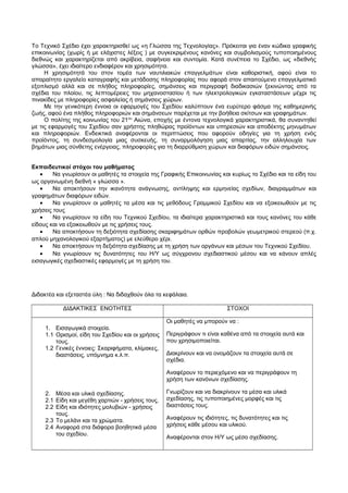 Το Τεχνικό Σχέδιο έχει χαρακτηρισθεί ως «η Γλώσσα της Τεχνολογίας». Πρόκειται για έναν κώδικα γραφικής 
επικοινωνίας (χωρίς ή με ελάχιστες λέξεις ) με συγκεκριμένους κανόνες και συμβολισμούς τυποποιημένους 
διεθνώς και χαρακτηρίζεται από ακρίβεια, σαφήνεια και συντομία. Κατά συνέπεια το Σχέδιο, ως «διεθνής 
γλώσσα», έχει ιδιαίτερο ενδιαφέρον και χρησιμότητα. 
Η χρησιμότητά του στον τομέα των ναυτιλιακών επαγγελμάτων είναι καθοριστική, αφού είναι το 
απαραίτητο εργαλείο καταγραφής και μετάδοσης πληροφορίας που αφορά στον απαιτούμενο επαγγελματικό 
εξοπλισμό αλλά και σε πλήθος πληροφορίες, σημάνσεις και περιγραφή διαδικασιών ξεκινώντας από τα 
σχέδια του πλοίου, τις λεπτομέρειες του μηχανοστασίου ή των ηλεκτρολογικών εγκαταστάσεων μέχρι τις 
πινακίδες με πληροφορίες ασφαλείας ή σημάνσεις χώρων. 
Με την γενικότερη έννοια οι εφαρμογές του Σχεδίου καλύπτουν ένα ευρύτερο φάσμα της καθημερινής 
ζωής, αφού ένα πλήθος πληροφοριών και σημάνσεων παρέχεται με την βοήθεια σκίτσων και γραφημάτων. 
Ο πολίτης της κοινωνίας του 21ου Αιώνα, εποχής με έντονα τεχνολογικά χαρακτηριστικά, θα συναντηθεί 
με τις εφαρμογές του Σχεδίου σαν χρήστης πληθώρας προϊόντων και υπηρεσιών και αποδέκτης μηνυμάτων 
και πληροφοριών. Ενδεικτικά αναφέρονται οι περιπτώσεις που αφορούν οδηγίες για τη χρήση ενός 
προϊόντος, τη συνδεσμολογία μιας συσκευής, τη συναρμολόγηση μιας απαρτίας, την αλληλουχία των 
βημάτων μιας σύνθετης ενέργειας, πληροφορίες για τη διαρρύθμιση χώρων και διαφόρων ειδών σημάνσεις. 
Εκπαιδευτικοί στόχοι του μαθήματος 
· Να γνωρίσουν οι μαθητές τα στοιχεία της Γραφικής Επικοινωνίας και κυρίως το Σχέδιο και τα είδη του 
ως οργανωμένη διεθνή « γλώσσα ». 
· Να αποκτήσουν την ικανότητα ανάγνωσης, αντίληψης και ερμηνείας σχεδίων, διαγραμμάτων και 
γραφημάτων διαφόρων ειδών. 
· Να γνωρίσουν οι μαθητές τα μέσα και τις μεθόδους Γραμμικού Σχεδίου και να εξοικειωθούν με τις 
χρήσεις τους 
· Να γνωρίσουν τα είδη του Τεχνικού Σχεδίου, τα ιδιαίτερα χαρακτηριστικά και τους κανόνες του κάθε 
είδους και να εξοικειωθούν με τις χρήσεις τους. 
· Να αποκτήσουν τη δεξιότητα σχεδίασης σκαριφημάτων ορθών προβολών γεωμετρικού στερεού (π.χ. 
απλού μηχανολογικού εξαρτήματος) με ελεύθερο χέρι. 
· Να αποκτήσουν τη δεξιότητα σχεδίασης με τη χρήση των οργάνων και μέσων του Τεχνικού Σχεδίου. 
· Να γνωρίσουν τις δυνατότητες του Η/Υ ως σύγχρονου σχεδιαστικού μέσου και να κάνουν απλές 
εισαγωγικές σχεδιαστικές εφαρμογές με τη χρήση του. 
Διδακτέα και εξεταστέα ύλη : Να διδαχθούν όλα τα κεφάλαια. 
ΔΙΔΑΚΤΙΚΕΣ ΕΝΟΤΗΤΕΣ ΣΤΟΧΟΙ 
1. Εισαγωγικά στοιχεία. 
1.1 Ορισμοί, είδη του Σχεδίου και οι χρήσεις 
τους. 
1.2 Γενικές έννοιες: Σκαριφήματα, κλίμακες, 
διαστάσεις, υπόμνημα κ.λ.π. 
2. Μέσα και υλικά σχεδίασης. 
2.1 Είδη και μεγέθη χαρτιών - χρήσεις τους. 
2.2 Είδη και ιδιότητες μολυβιών - χρήσεις 
τους. 
2.3 Το μελάνι και τα χρώματα. 
2.4 Αναφορά στα διάφορα βοηθητικά μέσα 
του σχεδίου. 
Οι μαθητές να μπορούν να : 
Περιγράφουν τι είναι καθένα από τα στοιχεία αυτά και 
που χρησιμοποιείται. 
Διακρίνουν και να ονομάζουν τα στοιχεία αυτά σε 
σχέδια. 
Αναφέρουν το περιεχόμενο και να περιγράφουν τη 
χρήση των κανόνων σχεδίασης. 
Γνωρίζουν και να διακρίνουν τα μέσα και υλικά 
σχεδίασης, τις τυποποιημένες μορφές και τις 
διαστάσεις τους. 
Αναφέρουν τις ιδιότητες, τις δυνατότητες και τις 
χρήσεις κάθε μέσου και υλικού. 
Αναφέρονται στον Η/Υ ως μέσο σχεδίασης. 
 