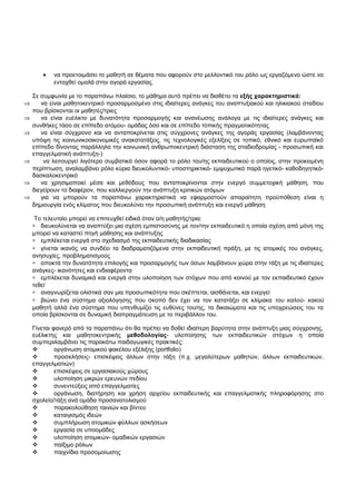· να προετοιμάσει το μαθητή σε θέματα που αφορούν στο μελλοντικό του ρόλο ως εργαζόμενο ώστε να 
ενταχθεί ομαλά στην αγορά εργασίας. 
Σε συμφωνία με το παραπάνω πλαίσιο, το μάθημα αυτό πρέπει να διαθέτει τα εξής χαρακτηριστικά: 
Þ να είναι μαθητοκεντρικό προσαρμοσμένο στις ιδιαίτερες ανάγκες του αναπτυξιακού και ηλικιακού σταδίου 
που βρίσκονται οι μαθητές/τριες 
Þ να είναι ευέλικτο με δυνατότητα προσαρμογής και ανανέωσης ανάλογα με τις ιδιαίτερες ανάγκες και 
συνθήκες τόσο σε επίπεδο ατόμου- ομάδας όσο και σε επίπεδο τοπικής πραγματικότητας 
Þ να είναι σύγχρονο και να ανταποκρίνεται στις σύγχρονες ανάγκες της αγοράς εργασίας (λαμβάνοντας 
υπόψη τις κοινωνικοοικονομικές ανακατατάξεις, τις τεχνολογικές εξελίξεις σε τοπικό, εθνικό και ευρωπαϊκό 
επίπεδο δίνοντας παράλληλα την κοινωνική ανθρωποκεντρική διάσταση της σταδιοδρομίας - προσωπική και 
επαγγελματική ανάπτυξη-) 
Þ να λειτουργεί λιγότερο συμβατικά όσον αφορά το ρόλο του/ης εκπαιδευτικού ο οποίος, στην προκειμένη 
περίπτωση, αναλαμβάνει ρόλο κύρια διευκολυντικό- υποστηρικτικό- εμψυχωτικό παρά ηγετικό- καθοδηγητικό- 
δασκαλοκεντρικό 
Þ να χρησιμοποιεί μέσα και μεθόδους που ανταποκρίνονται στην ενεργό συμμετοχική μάθηση, που 
διεγείρουν το διαφέρον, που καλλιεργούν την ανάπτυξη κριτικών ατόμων 
Þ για να μπορούν τα παραπάνω χαρακτηριστικά να εφαρμοστούν απαραίτητη προϋπόθεση είναι η 
δημιουργία ενός κλίματος που διευκολύνει την προσωπική ανάπτυξη και ενεργό μάθηση 
Το τελευταίο μπορεί να επιτευχθεί ειδικά όταν ο/η μαθητής/τρια: 
* διευκολύνεται να αναπτύξει μια σχέση εμπιστοσύνης με τον/την εκπαιδευτικό η οποία σχέση από μόνη της 
μπορεί να καταστεί πηγή μάθησης και ανάπτυξης 
* εμπλέκεται ενεργά στο σχεδιασμό της εκπαιδευτικής διαδικασίας 
* γίνεται ικανός να συνδέει τα διαδραματιζόμενα στην εκπαιδευτική πράξη, με τις ατομικές του ανάγκες, 
ανησυχίες, προβληματισμούς 
* αποκτά την δυνατότητα επιλογής και προσαρμογής των όσων λαμβάνουν χώρα στην τάξη με τις ιδιαίτερες 
ανάγκες- ικανότητες και ενδιαφέροντα 
* εμπλέκεται δυναμικά και ενεργά στην υλοποίηση των στόχων που από κοινού με τον εκπαιδευτικό έχουν 
τεθεί 
* αναγνωρίζεται ολιστικά σαν μια προσωπικότητα που σκέπτεται, αισθάνεται, και ενεργεί 
* βιώνει ένα σύστημα αξιολόγησης που σκοπό δεν έχει να τον κατατάξει σε κλίμακα του καλού- κακού 
μαθητή αλλά ένα σύστημα που υπενθυμίζει τις ευθύνες του/ης, τα δικαιώματα και τις υποχρεώσεις του τα 
οποία βρίσκονται σε δυναμική διαπραγμάτευση με το περιβάλλον του. 
Γίνεται φανερό από τα παραπάνω ότι θα πρέπει να δοθεί ιδιαίτερη βαρύτητα στην ανάπτυξη μιας σύγχρονης, 
ευέλικτης και μαθητοκεντρικής μεθοδολογίας- υλοποίησης των εκπαιδευτικών στόχων η οποία 
συμπεριλαμβάνει τις παρακάτω παιδαγωγικές πρακτικές: 
 οργάνωση ατομικού φακέλου εξέλιξης (portfolio) 
 προσκλήσεις- επισκέψεις άλλων στην τάξη (π.χ. μεγαλύτερων μαθητών, άλλων εκπαιδευτικών, 
επαγγελματιών) 
 επισκέψεις σε εργασιακούς χώρους 
 υλοποίηση μικρών ερευνών πεδίου 
 συνεντεύξεις από επαγγελματίες 
 οργάνωση, διατήρηση και χρήση αρχείου εκπαιδευτικής και επαγγελματικής πληροφόρησης στο 
σχολείο/τάξη ανά ομάδα προσανατολισμού 
 παρακολούθηση ταινιών και βίντεο 
 καταιγισμός ιδεών 
 συμπλήρωση ατομικών φύλλων ασκήσεων 
 εργασία σε υποομάδες 
 υλοποίηση ατομικών- ομαδικών εργασιών 
 παίξιμο ρόλων 
 παιχνίδια προσομοίωσης 
 