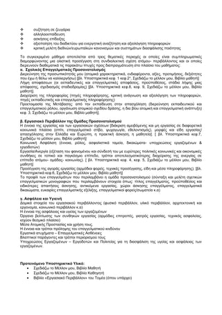  συζήτηση σε ζευγάρια 
 αλληλοεκπαίδευση 
 ασκήσεις επίδειξης 
 αξιοποίηση του διαδικτύου για ενεργητική αναζήτηση και αξιολόγηση πληροφοριών 
 κριτική μελέτη διεθνών/ευρωπαϊκών κανονισμών και συστημάτων διασφάλισης ποιότητας 
Το συγκεκριμένο μάθημα αποτελείται από τρεις θεματικές περιοχές οι οποίες είναι συμπληρωματικές 
διαμορφώνοντας μια ολιστική προσέγγιση στη συνδιαλεκτική σχέση ατόμου- περιβάλλοντος και οι οποίες 
διερευνούν διαθεματικά τις παρακάτω πτυχές προς διαπραγμάτευση στο πλαίσιο του μαθήματος: 
α. Σχολικός Επαγγελματικός Προσανατολισμός 
Διερεύνηση της προσωπικότητάς μου (ατομικά χαρακτηριστικά, ενδιαφέροντα, αξίες, προτιμήσεις, δεξιότητες 
που έχω ή θέλω να καλλιεργήσω) [βλ. Υποστηρικτικά κεφ. 1 κεφ.2ο, Σχεδιάζω το μέλλον μου, Βιβλίο μαθητή] 
Λήψη αποφάσεων (οι εκπαιδευτικές και επαγγελματικές αποφάσεις, προϋποθέσεις, στάδια λήψης μιας 
απόφασης, σχεδιασμός σταδιοδρομίας) [βλ. Υποστηρικτικά κεφ.8, κεφ. 9, Σχεδιάζω το μέλλον μου, Βιβλίο 
μαθητή]. 
Διαχείριση της πληροφορίας (πηγές πληροφόρησης, κριτική ανάγνωση και αξιολόγηση των πληροφοριών, 
πηγές εκπαιδευτικής και επαγγελματικής πληροφόρησης) 
Προετοιμασία της Μετάβασης: από την εκπαίδευση στην απασχόληση (διερεύνηση εκπαιδευτικού και 
επαγγελματικού ρόλου, οργάνωση ατομικού σχεδίου δράσης, η δια βίου ατομική και επαγγελματική ανάπτυξη) 
κεφ. 3, Σχεδιάζω το μέλλον μου, Βιβλίο μαθητή]. 
β. Εργασιακό Περιβάλλον της Ομάδας Προσανατολισμού 
Η έννοια της εργασίας και των εργασιακών σχέσεων [διάκριση αμειβόμενης και μη εργασίας σε διαφορετικά 
κοινωνικά πλαίσια (σπίτι, επαγγελματικό στίβο, ψυχαγωγία, εθελοντισμός), μορφές και είδη εργασίας/ 
απασχόλησης στην Ελλάδα και Ευρώπη, η πρακτική άσκηση, η μαθητεία]. [ βλ. Υποστηρικτικά κεφ.7, 
Σχεδιάζω το μέλλον μου, Βιβλίο μαθητή] 
Κοινωνική Ασφάλιση (έννοια, ρόλος, ασφαλιστικά ταμεία, δικαιώματα- υποχρεώσεις εργαζομένων & 
εργοδοτών) 
Εργασία/Ανεργία (εξέταση του φαινομένου και σύνδεσή του με ευρύτερες πολιτικές κοινωνικές και οικονομικές 
συνθήκες σε τοπικό και παγκόσμιο επίπεδο, τρόποι αποτελεσματικότερης διαχείρισης της ανεργίας σε 
επίπεδο ατόμου- ομάδας- κοινωνίας). [ βλ. Υποστηρικτικά κεφ. 4, κεφ. 5, Σχεδιάζω το μέλλον μου, Βιβλίο 
μαθητή] 
Προσέγγιση της αγοράς εργασίας (αρμόδιοι φορείς, τεχνικές προσέγγισης, είδη και μέσα πληροφόρησης). [βλ. 
Υποστηρικτικά κεφ.6, Σχεδιάζω το μέλλον μου, Βιβλίο μαθητή] 
Το προφίλ των επαγγελμάτων που περιλαμβάνει η ομάδα προσανατολισμού (σύνταξη και μελέτη σχετικών 
επαγγελματικών μονογραφιών που περιλαμβάνουν στοιχεία όπως: τίτλος επαγγέλματος, προϋποθέσεις και 
ειδικότερες απαιτήσεις άσκησης, αντικείμενα εργασίας, χώροι άσκησης επαγγέλματος, επαγγελματικά 
δικαιώματα, ευκαιρίες επαγγελματικής εξέλιξης, επαγγελματικοί φορείς/σωματεία κ.α) 
γ. Ασφάλεια και Υγιεινή 
Δομικά στοιχεία του εργασιακού περιβάλλοντος (φυσικό περιβάλλον, υλικό περιβάλλον, αρχιτεκτονική και 
εργονομία, κοινωνικό περιβάλλον κ.α) 
Η έννοια της ασφάλειας και υγείας των εργαζομένων 
Όργανα βελτίωσης των συνθηκών εργασίας (αρμόδιες επιτροπές, γιατρός εργασίας, τεχνικός ασφαλείας, 
ισχύον θεσμικό πλαίσιο) 
Μέσα Ατομικής Προστασίας και χρήση τους. 
Η έννοια και τρόποι πρόληψης του επαγγελματικού κινδύνου 
Εργατικά ατυχήματα – Επαγγελματικές Ασθένειες 
Βλαπτικοί παράγοντες και τρόποι περιορισμού τους 
Υποχρεώσεις Εργαζομένων – Εργοδοτών και Πολιτείας για τη διασφάλιση της υγείας και ασφάλειας των 
εργαζομένων. 
Προτεινόμενο Υποστηρικτικό Υλικό: 
· Σχεδιάζω το Μέλλον μου, Βιβλίο Μαθητή 
· Σχεδιάζω το Μέλλον μου, Βιβλίο Καθηγητή 
· Βιβλίο «Εργασιακό Περιβάλλον» του Τομέα (όπου υπάρχει) 
 