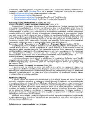 Εκπαιδευτικοί και μαθητές μπορούν να αξιοποιούν, μεταξύ άλλων, εκπαιδευτικό υλικό που διατίθεται από το 
Πανελλήνιο Σχολικό Δίκτυο http :/ / www . sch . gr και το Ψηφιακό Εκπαιδευτικό Περιεχόμενο του Ψηφιακού 
Σχολείου http :/ / dschoo l . edu . gr / που περιέχει τα ψηφιακά αποθετήρια: 
● http :// photodentro . edu . gr / (Φωτόδεντρο) 
● http :// photodentro . edu . gr / ugc / (Αποθετήριο Εκπαιδευτικού Υλικού Χρηστών) 
● http :// photodentro . edu . gr / edusoft / (Αποθετήριο Εκπαιδευτικών Λογισμικών) 
Αναλυτικές οδηγίες (Ακολουθούνται οι οδηγίες του ΑΠΣ): 
Θεματική ενότητα 1 – Υλικό – Λογισμικό και Εφαρμογές {ώρες: 8-10} 
Οι περισσότερες έννοιες έχουν διαπραγματευτεί στο Δημοτικό και στο Γυμνάσιο και αναμένουμε ότι θα 
είναι οικείες στους μαθητές από τις εμπειρίες της καθημερινής ζωής τους. Οι μαθητές οι οποίοι έχουν ήδη 
γνωρίσει το υλικό και το λογισμικό των υπολογιστών, θα έχουν την ευκαιρία να εμβαθύνουν και να 
επικαιροποιήσουν τις γνώσεις. τους. Για το λόγο αυτό προτείνεται να ακολουθηθεί διδακτική προσέγγιση η 
οποία θα βοηθήσει τους μαθητές, όχι μόνο να ανακαλέσουν και να ενισχύσουν τις προϋπάρχουσες γνώσεις 
τους, αλλά και να τις συμπληρώσουν ως προς τις εξελίξεις της τεχνολογίας υλικού (π.χ. tablets, αισθητήρες 
σε αντικείμενα, έξυπνα γυαλιά, έξυπνες αίθουσες, 3D εκτύπωση, αναγνώριση ταυτότητας). Επίσης να δοθεί 
έμφαση σε δραστηριότητες για ανάπτυξη δεξιοτήτων που θα είναι χρήσιμες και σε άλλα μαθήματα (π.χ. 
Ερευνητικές Εργασίες) όπως, η αναζήτηση, η σύλληψη και η παραγωγή, η επεξεργασία και η αποθήκευση 
πρωτογενούς πολυμεσικού υλικού σε ψηφιακή μορφή (εικόνες, ήχος, βίντεο, κείμενο). 
Θεματική ενότητα 2 – Προγραμματιστικά Περιβάλλοντα – Δημιουργία Εφαρμογών {ώρες: 14-18} 
Οι μαθητές αναμένεται ότι θα έχουν στοιχειώδεις γνώσεις προγραμματισμού, από το Δημοτικό και το 
Γυμνάσιο, κυρίως μέσα από Logo-like περιβάλλοντα. Η ενότητα αυτή έρχεται να επεκτείνει τις γνώσεις των 
μαθητών όσο αφορά τον κύκλο ανάπτυξης ζωής εφαρμογών και να τους δώσει την ευκαιρία να γνωρίσουν 
και άλλα περιβάλλοντα μέσα από ενδεικτικές δραστηριότητες ανάπτυξης μικροεφαρμογών. Για παράδειγμα 
τον προγραμματισμό κινητών συσκευών με την υλοποίηση μικροεφαρμογών σε αντίστοιχα 
προγραμματιστικά περιβάλλοντα όπως το App Inventor, Game Maker, Alice, Greenfoot, Snap! κ.α. 
Θεματική ενότητα 3 – Επικοινωνία και Διαδίκτυο {ώρες: 14-18} 
Η ενότητα αυτή έχει ως στόχο οι μαθητές να εμβαθύνουν στις υπηρεσίες του Διαδικτύου και τις Web 2.0 
εφαρμογές, να αναγνωρίζουν κώδικα HTML, να μπορούν να τον επεξεργαστούν και να τον ενσωματώσουν 
σε Διαδικτυακές εφαρμογές. Προτείνεται η χρήση του Πανελληνίου Σχολικού Δικτύου για δημιουργία blog, 
wiki και ιστοσελίδων. 
Θεματική ενότητα 4 – Συνεργασία και ασφάλεια {ώρες: 6-8} 
Η ενότητα αυτή έχει σκοπό να εισάγει τους μαθητές στη χρήση των εφαρμογών νέφους που 
προσφέρονται στο Διαδίκτυο για τη δημιουργία - διαχείριση εγγράφων και τη συνεργασία από απόσταση. Για 
παράδειγμα θα μπορούσαν να γίνουν δραστηριότητες αποθήκευσης και διαμοιρασμού αρχείων, συνεργατική 
δημιουργία εννοιολογικού χάρτη κ.α.. Προτείνεται η χρήση υπηρεσιών του Πανελληνίου Σχολικού Δικτύου 
(π.χ. http://myfiles.sch.gr/) αλλά και άλλων. 
Αξιολόγηση μαθήματος 
Η γραπτή εξέταση στο μάθημα αυτό περιλαμβάνει δύο (2) θέματα θεωρίας και δύο (2) θέματα με 
ασκήσεις ή προβλήματα σχετικά με το περιεχόμενο του μαθήματος και τις εφαρμογές του, με τη βαθμολογία 
να κατανέμεται ισότιμα στα τέσσερα θέματα. Ειδικότερα, η βαθμολογία κάθε θέματος μπορεί να κατανέμεται 
διαφορετικά στα επιμέρους ερωτήματα που το αποτελούν, κατανομή που πρέπει να αναφέρεται στο γραπτό. 
Στα θέματα της θεωρίας δίνονται ερωτήσεις διαφόρων τύπων με τις οποίες ελέγχονται η γνώση και η 
κατανόηση της θεωρίας, η κριτική ικανότητα των μαθητών, η ικανότητα αξιοποίησης θεωρητικών γνώσεων 
για την αξιολόγηση δεδομένων και εξαγωγή ή παραγωγή συμπερασμάτων. Τα θέματα ασκήσεων ή 
προβλημάτων στοχεύουν στον έλεγχο της ικανότητας του μαθητή να χρησιμοποιεί, σε συνδυασμό, γνώσεις ή 
δεξιότητες που απέκτησε για την επίλυσή τους. 
Τα θέματα πρέπει να είναι κλιμακούμενου βαθμού δυσκολίας, να περιλαμβάνονται στην εξεταστέα ύλη, 
να ανταποκρίνονται στις δυνατότητες των μαθητών και να μπορούν να απαντηθούν στο χρόνο που οι 
τελευταίοι έχουν στη διάθεσή τους. 
Οι διδάσκοντες να ενημερωθούν ενυπόγραφα. 
 