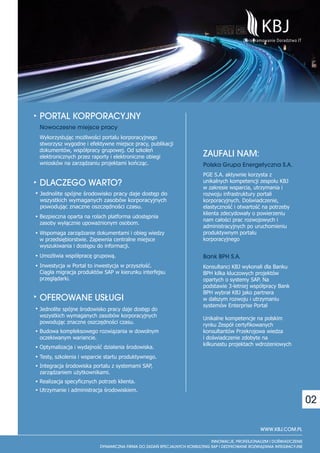 PORTAL KORPORACYJNY
Nowoczesne miejsce pracy
Wykorzystując możliwości portalu korporacyjnego
stworzysz wygodne i efektywne miejsce pracy, publikacji
dokumentów, współpracy grupowej. Od szkoleń
elektronicznych przez raporty i elektroniczne obiegi      ZAUFALI NAM:
wniosków na zarządzaniu projektami kończąc.               Polska Grupa Energetyczna S.A.
                                                          PGE S.A. aktywnie korzysta z
DLACZEGO WARTO?                                           unikalnych kompetencji zespołu KBJ
                                                          w zakresie wsparcia, utrzymania i
Jednolite spójne środowisko pracy daje dostęp do          rozwoju infrastruktury portali
wszystkich wymaganych zasobów korporacyjnych              korporacyjnych. Doświadczenie,
powodując znaczne oszczędności czasu.                     elastyczność i otwartość na potrzeby
                                                          klienta zdecydowały o powierzeniu
Bezpieczna oparta na rolach platforma udostępnia
                                                          nam całości prac rozwojowych i
zasoby wyłącznie upoważnionym osobom.
                                                          administracyjnych po uruchomieniu
Wspomaga zarządzanie dokumentami i obieg wiedzy           produktywnym portalu
w przedsiębiorstwie. Zapewnia centralne miejsce           korporacyjnego
wyszukiwania i dostępu do informacji.
Umożliwia współpracę grupową.                             Bank BPH S.A.
Inwestycja w Portal to inwestycja w przyszłość.           Konsultanci KBJ wykonali dla Banku
Ciągła migracja produktów SAP w kierunku interfejsu       BPH kilka kluczowych projektów
przeglądarki.                                             opartych o systemy SAP. Na
                                                          podstawie 3-letniej współpracy Bank
                                                          BPH wybrał KBJ jako partnera
OFEROWANE US£UGI                                          w dalszym rozwoju i utrzymaniu
                                                          systemów Enterprise Portal
Jednolite spójne środowisko pracy daje dostęp do
wszystkich wymaganych zasobów korporacyjnych
                                                          Unikalne kompetencje na polskim
powodując znaczne oszczędności czasu.
                                                          rynku Zespół certyfikowanych
Budowa kompleksowego rozwiązania w dowolnym               konsultantów Przekrojowa wiedza
oczekiwanym wariancie.                                    i doświadczenie zdobyte na
                                                          kilkunastu projektach wdrożeniowych
Optymalizacja i wydajność działania środowiska.
Testy, szkolenia i wsparcie startu produktywnego.
Integracja środowiska portalu z systemami SAP,
zarządzaniem użytkownikami.
Realizacja specyficznych potrzeb klienta.
Utrzymanie i administracja środowiskiem.

                                                                                                  02

                                                                                 WWW.KBJ.COM.PL
 