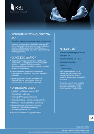 KONSULTING TECHNOLOGICZNY
SAP
Wydajna, bezpieczna i skalowalna architektura
Podstawą bezpieczeństwa i stabilności systemów SAP
jest wydajna, optymalnie skonfigurowana architektura
systemowa. Najlepsze praktyki w projektowaniu,
zarządzaniu tożsamością, skalowaniu oraz monitoringu   ZAUFALI NAM:
dla Twojego biznesu.
                                                       Polska Grupa Energetyczna S.A.
                                                       Bank BPH S.A.
DLACZEGO WARTO?                                        Randstad Polska sp. z o.o.
Optymalna wydajna i skalowalna architektura
środowiska SAP jest podstawowym priorytetem            Telewizja Polska S.A.
działów IT. Dopiero solidny fundament                  ABB S.A.
technologiczny daje możliwości rozwoju i budowy
rozwiązań biznesowych.                                 …i wielu innych
Elastyczne metody zarządzania infrastrukturą,          Wielu klientów zaufało KBJ w
użytkownikami, tożsamością zwiększają wydajność        zakresie prac technicznych SAP
działów IT.                                            (Dawniej SAP BASIS). Projekt,
                                                       instalacja, konfiguracja, wydajność i
Bezpieczeństwo jest kwestią bezdyskusyjną.
                                                       utrzymanie
Stabilność biznesu coraz bardziej zależy od
bezpieczeństwa systemów informatycznych.
                                                       W zakresie naszych usług znajdują
                                                       się również najnowsze dostępne
                                                       technologie monitoringu (E2E):
OFEROWANE US£UGI                                       End-To-End Root Cause Analysis
Instalacja i konfiguracja systemów SAP.
Optymalizacja wydajności.
Integracja SAP z systemami trzecimi.
Bieżąca aktualizacja i rozwiązywanie problemów.
Utrzymanie i rozwój architektury systemowej.
Usługi analityczne i projektowe w zakresie
planowania i wdrażania kompleksowej
architektury systemów SAP.
Migracja środowiska oraz migracje danych.


                                                                                                04

                                                                               WWW.KBJ.COM.PL
 
