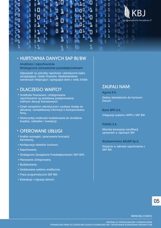HURTOWNIA DANYCH SAP BI/BW
Analityka i raportowanie
Strategiczne zarz¹dzanie przedsiêbiorstwem
Odpowiedź na potrzeby raportowe i planistyczne kadry
zarządzającej i działu finansów. Niestandardowe
scenariusze integrujące i agregujące dane z wielu źródeł.

                                                            ZAUFALI NAM:
DLACZEGO WARTO?                                             Agora S.A.
Analityka finansowa i zintegrowane
raportowanie są podstawą podejmowania                       Zestaw ekstraktorów do Hurtowni
trafnych decyzji biznesowych.                               Danych

Dzięki narzędziom planistycznym uzyskasz dostęp do
aktualnej i kompleksowej informacji o funkcjonowaniu        Bank BPH S.A.
firmy.
                                                            Integracja systemu xRPM z SAP BW
Wykorzystaj możliwości budżetowania do określania
kosztów, nakładów i inwestycji.
                                                            PGNiG S.A.
                                                            Kliencka koncepcja weryfikacji
OFEROWANE US£UGI                                            uprawnień w raportach BW
Analiza wymagań, opracowanie koncepcji
biznesowej.
                                                            Wydawnictwo BAUER Sp.K.
Konfiguracja obiektów hurtowni.
                                                            Wsparcie w zakresie raportowania z
Raportowanie.                                               SAP BW
Strategiczne Zarządzanie Przedsiębiorstwem SAP-SEM.
Planowanie Zintegrowane.
Budżetowanie.
Dedykowane systemy analityczne.
Prace programistyczne SAP BW.
Ekstrakcja i migracja danych.




                                                                                                    05

                                                                                   WWW.KBJ.COM.PL
 