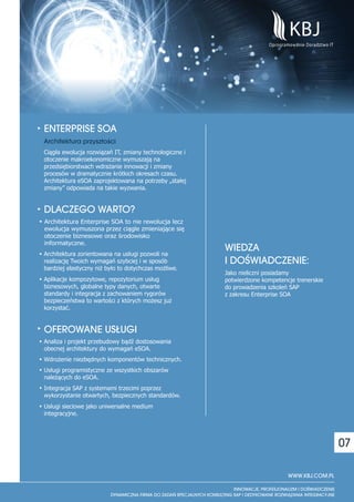 ENTERPRISE SOA
Architektura przysz³osci
                      `




Ciągła ewolucja rozwiązań IT, zmiany technologiczne i
otoczenie makroekonomiczne wymuszają na
przedsiębiorstwach wdrażanie innowacji i zmiany
procesów w dramatycznie krótkich okresach czasu.
Architektura eSOA zaprojektowana na potrzeby „stałej
zmiany” odpowiada na takie wyzwania.


DLACZEGO WARTO?
Architektura Enterprise SOA to nie rewolucja lecz
ewolucja wymuszona przez ciągle zmieniające się
otoczenie biznesowe oraz środowisko
informatyczne.
Architektura zorientowana na usługi pozwoli na
                                                        WIEDZA
realizację Twoich wymagań szybciej i w sposób           I DOŒWIADCZENIE:
bardziej elastyczny niż było to dotychczas możliwe.
                                                        Jako nieliczni posiadamy
Aplikacje kompozytowe, repozytorium usług               potwierdzone kompetencje trenerskie
biznesowych, globalne typy danych, otwarte              do prowadzenia szkoleń SAP
standardy i integracja z zachowaniem rygorów            z zakresu Enterprise SOA
bezpieczeństwa to wartości z których możesz już
korzystać.


OFEROWANE US£UGI
Analiza i projekt przebudowy bądź dostosowania
obecnej architektury do wymagań eSOA.
Wdrożenie niezbędnych komponentów technicznych.
Usługi programistyczne ze wszystkich obszarów
należących do eSOA.
Integracja SAP z systemami trzecimi poprzez
wykorzystanie otwartych, bezpiecznych standardów.
Usługi sieciowe jako uniwersalne medium
integracyjne.




                                                                                               07

                                                                              WWW.KBJ.COM.PL
 