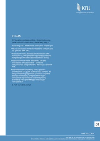 O NAS:
Innowacje, profesjonalizm i doswiadczenie.
                                  `

Dynamiczna firma do zadañ specjalnych.
Konsulting SAP i dedykowane rozwiązania integracyjne.
KBJ to nowoczesna firma informatyczna, funkcjonująca
na rynku od 2005 roku.
Nasz zespół tworzą doświadczeni konsultanci SAP,
konsultanci IT, oraz programiści posiadający wysokie
kompetencje i kilkuletnie doświadczenie w branży.
Podstawowym zakresem działalności KBJ jest
świadczenie usług doradczych i tworzenie
dedykowanego oprogramowania dla dużych i średnich
firm.
Potwierdzeniem kompetencji firmy i poziomu
świadczonych usług jest zaufanie wielu klientów, dla
których mieliśmy przyjemność pracować i wspólnie
tworzyć nowoczesne, wydajne i innowacyjne
rozwiązania usprawniające codzienne procesy
biznesowe oraz wprowadzające innowacyjne
rozwiązania IT.
E-Mail: biuro@kbj.com.pl




                                                                         08

                                                        WWW.KBJ.COM.PL
 