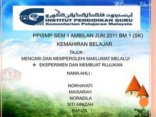 PPISMP SEM 1 AMBILAN JUN 2011 BM 1 (SK)
             KEMAHIRAN BELAJAR
                 TAJUK :
MENCARI DAN MEMPEROLEHI MAKLUMAT MELALUI :
    EKSPERIMEN DAN MEMBUAT RUJUKAN
                 NAMA AHLI :

                 NORHAYATI
                  MAISARAH
                  NORADILA
                 SITI AINIZAH
                   RAFIZA
 