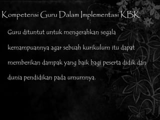 Kompetensi Guru Dalam Implementasi KBK 
Guru dituntut untuk mengerahkan segala 
kemampuannya agar sebuah kurikulum itu dapat 
memberikan dampak yang baik bagi peserta didik dan 
dunia pendidikan pada umumnya. 
 
