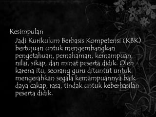 Kesimpulan 
Kesimpulan 
Jadi Kurikulum Berbasis Kompetensi (KBK) 
bertujuan untuk mengembangkan 
pengetahuan, pemahaman, kemampuan, 
nilai, sikap, dan minat peserta didik. Oleh 
karena itu, seorang guru dituntut untuk 
mengerahkan segala kemampuannya baik 
daya cakap, rasa, tindak untuk keberhasilan 
peserta didik. 
 