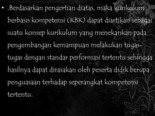 • .Berdasarkan pengertian diatas, maka kurikulum 
berbasis kompetensi (KBK) dapat diartikan sebagai 
suatu konsep kurikulum yang menekankan pada 
pengembangan kemampuan melakukan tugas-tugas 
dengan standar performasi tertentu sehingga 
hasilnya dapat dirasakan oleh peserta didik berupa 
penguasaan terhadap seperangkat kompetensi 
tertentu. 
 