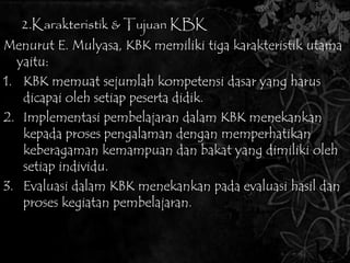 2.Karakteristik & Tujuan KBK 
Menurut E. Mulyasa, KBK memiliki tiga karakteristik utama 
yaitu: 
1. KBK memuat sejumlah kompetensi dasar yang harus 
dicapai oleh setiap peserta didik. 
2. Implementasi pembelajaran dalam KBK menekankan 
kepada proses pengalaman dengan memperhatikan 
keberagaman kemampuan dan bakat yang dimiliki oleh 
setiap individu. 
3. Evaluasi dalam KBK menekankan pada evaluasi hasil dan 
proses kegiatan pembelajaran. 
 