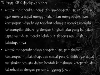 Tujuan KBK dijelaskan sbb: 
• Untuk memberikan pengetahuan-pengetahuan yang baru 
agar mereka dapat menggunakan dan mengoptimalkan 
kemampuan dan bakat tersebut sehingga mereka memiliki 
keterampilan dibarengi dengan tingkah laku yang baik dan 
dapat membuat mereka lebih terarah serta maju dalam 
kehidupannya 
• Untuk mengembangkan pengetahuan, pemahaman, 
kemampuan, nilai, sikap, dan minat peserta didik agar dapat 
melakukan sesuatu dalam bentuk kemahiran, ketepatan, dan 
keberhasilan dengan penuh tanggung jawab. 
 