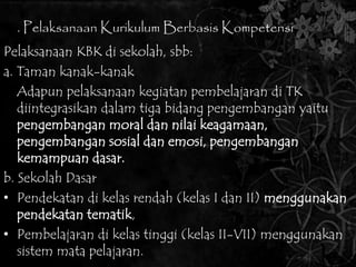 3. Pelaksanaan Kurikulum Berbasis Kompetensi 
Pelaksanaan KBK di sekolah, sbb: 
a. Taman kanak-kanak 
Adapun pelaksanaan kegiatan pembelajaran di TK 
diintegrasikan dalam tiga bidang pengembangan yaitu 
pengembangan moral dan nilai keagamaan, 
pengembangan sosial dan emosi, pengembangan 
kemampuan dasar. 
b. Sekolah Dasar 
• Pendekatan di kelas rendah (kelas I dan II) menggunakan 
pendekatan tematik, 
• Pembelajaran di kelas tinggi (kelas II-VII) menggunakan 
sistem mata pelajaran. 
 