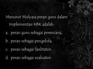 4. Peran Guru Dalam Implementasi KBK 
Menurut Mulyasa peran guru dalam 
Implementasi KBK adalah: 
a. peran guru sebagai perencana, 
b. peran sebagai pengelola, 
c. peran sebagai fasilitator, 
d. peran sebagai evaluator. 
 