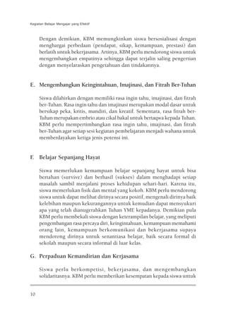 Kegiatan Belajar Mengajar yang Efektif



     Dengan demikian, KBM memungkinkan siswa bersosialisasi dengan
     menghargai perbedaan (pendapat, sikap, kemampuan, prestasi) dan
     berlatih untuk bekerjasama. Artinya, KBM perlu mendorong siswa untuk
     mengembangkan empatinya sehingga dapat terjalin saling pengertian
     dengan menyelaraskan pengetahuan dan tindakannya.


E. Mengembangkan Keingintahuan, Imajinasi, dan Fitrah Ber-Tuhan

     Siswa dilahirkan dengan memiliki rasa ingin tahu, imajinasi, dan fitrah
     ber-Tuhan. Rasa ingin tahu dan imajinasi merupakan modal dasar untuk
     bersikap peka, kritis, mandiri, dan kreatif. Sementara, rasa fitrah ber-
     Tuhan merupakan embrio atau cikal bakal untuk bertaqwa kepada Tuhan.
     KBM perlu mempertimbangkan rasa ingin tahu, imajinasi, dan fitrah
     ber-Tuhan agar setiap sesi kegiatan pembelajaran menjadi wahana untuk
     memberdayakan ketiga jenis potensi ini.


F. Belajar Sepanjang Hayat

     Siswa memerlukan kemampuan belajar sepanjang hayat untuk bisa
     bertahan (survive) dan berhasil (sukses) dalam menghadapi setiap
     masalah sambil menjalani proses kehidupan sehari-hari. Karena itu,
     siswa memerlukan fisik dan mental yang kokoh. KBM perlu mendorong
     siswa untuk dapat melihat dirinya secara positif, mengenali dirinya baik
     kelebihan maupun kekurangannya untuk kemudian dapat mensyukuri
     apa yang telah dianugerahkan Tuhan YME kepadanya. Demikian pula
     KBM perlu membekali siswa dengan keterampilan belajar, yang meliputi
     pengembangan rasa percaya diri, keingintahuan, kemampuan memahami
     orang lain, kemampuan berkomunikasi dan bekerjasama supaya
     mendorong dirinya untuk senantiasa belajar, baik secara formal di
     sekolah maupun secara informal di luar kelas.

G. Perpaduan Kemandirian dan Kerjasama

     Siswa perlu berkompetisi, bekerjasama, dan mengembangkan
     solidaritasnya. KBM perlu memberikan kesempatan kepada siswa untuk


10
 