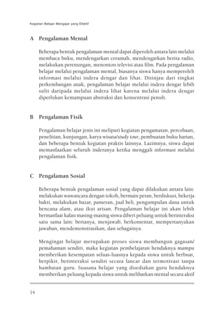 Kegiatan Belajar Mengajar yang Efektif



A Pengalaman Mental

     Beberapa bentuk pengalaman mental dapat diperoleh antara lain melalui
     membaca buku, mendengarkan ceramah, mendengarkan berita radio,
     melakukan perenungan, menonton televisi atau film. Pada pengalaman
     belajar melalui pengalaman mental, biasanya siswa hanya memperoleh
     informasi melalui indera dengar dan lihat. Ditinjau dari tingkat
     perkembangan anak, pengalaman belajar melalui indera dengar lebih
     sulit daripada melalui indera lihat karena melalui indera dengar
     diperlukan kemampuan abstraksi dan konsentrasi penuh.


B Pengalaman Fisik

     Pengalaman belajar jenis ini meliputi kegiatan pengamatan, percobaan,
     penelitian, kunjungan, karya wisata/study tour, pembuatan buku harian,
     dan beberapa bentuk kegiatan praktis lainnya. Lazimnya, siswa dapat
     memanfaatkan seluruh inderanya ketika menggali informasi melalui
     pengalaman fisik.


C Pengalaman Sosial

     Beberapa bentuk pengalaman sosial yang dapat dilakukan antara lain:
     melakukan wawancara dengan tokoh, bermain peran, berdiskusi, bekerja
     bakti, melakukan bazar, pameran, jual beli, pengumpulan dana untuk
     bencana alam, atau ikut arisan. Pengalaman belajar ini akan lebih
     bermanfaat kalau masing-masing siswa diberi peluang untuk berinteraksi
     satu sama lain: bertanya, menjawab, berkomentar, mempertanyakan
     jawaban, mendemonstrasikan, dan sebagainya.

     Mengingat belajar merupakan proses siswa membangun gagasan/
     pemahaman sendiri, maka kegiatan pembelajaran hendaknya mampu
     memberikan kesempatan seluas-luasnya kepada siswa untuk berbuat,
     berpikir, berinteraksi sendiri secara lancar dan termotivasi tanpa
     hambatan guru. Suasana belajar yang disediakan guru hendaknya
     memberikan peluang kepada siswa untuk melibatkan mental secara aktif


14
 
