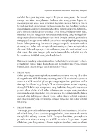 Bagaimana Menyediakan Pengalaman Belajar Yang Beragam?



    melalui beragam kegiatan, seperti kegiatan mengamati, bertanya/
    mempertanyakan, menjelaskan, berkomentar, mengajukan hipotesis,
    mengumpulkan data, dan sejumlah kegiatan mental lainnya. Guru
    hendaknya tidak memberikan bantuan secara dini dan hendaknya selalu
    menghargai usaha siswa meskipun hasilnya belum sempurna. Selain itu,
    guru perlu mendorong siswa supaya siswa berbuat/berpikir lebih baik,
    misalnya melalui pengajuan pertanyaan menantang yang ‘menggelitik’
    sikap ingin tahu dan sikap kreativitas siswa. Dengan cara ini, guru selalu
    mengupayakan agar siswa terlatih dan terbiasa menjadi pelajar sepanjang
    hayat. Beberapa strategi dan metode pengajaran perlu memprioritaskan
    situasi nyata. Kalau sulit menyediakan situasi nyata, baru menyediakan
    alternatif di bawahnya seperti situasi buatan, atau alat audio-visual, atau
    alat visual, dan cara dengan pola audio (ceramah baru dipilih setelah
    keempat cara ini tidak mungkin disediakan).

    Dari sudut pandang kekongkritan (non-verbal) dan keabstrakan (verbal),
    pengalaman belajar dapat diklasifikasikan menjadi situasi nyata, situasi
    buatan, dan situasi dengar dan lihat (audio-visual)

•   Situasi Nyata
    Kalau guru ingin meningkatkan pemahaman siswa tentang liku-liku
    sidang tahunan MPR khususnya tentang cara MPR membuat keputusan
    atau cara MPR menilai pidato pertanggungjawaban presiden, maka
    siswa perlu dibawa ke gedung MPR untuk mengamati secara langsung
    sidang MPR. Beberapa kompetensi yang berkaitan dengan kemampuan
    praktis akan lebih efektif kalau dilaksanakan dengan menghadirkan
    atau mendatangi situasi dan peristiwa nyata. Cara ini dapat dibedakan
    menjadi dua kelompok: situasi nyata, yakni siswa terlibat langsung
    dan situasi nyata yang siswa hanya sebagai pengamat dan tidak terlibat
    langsung.

•   Situasi Buatan
    Tentu saja, guru tidak selalu mampu menyediakan situasi nyata. Sekolah-
    sekolah di luar Jakarta dan atau yang jauh dari Jakarta tentu akan sulit
    menghadiri sidang tahunan MPR. Dengan demikian, peningkatan
    pemahaman siswa tentang cara MPR membuat keputusan, dapat
    dilakukan guru dengan menyediakan kegiatan simulasi, yakni membuat


                                                                                    15
 