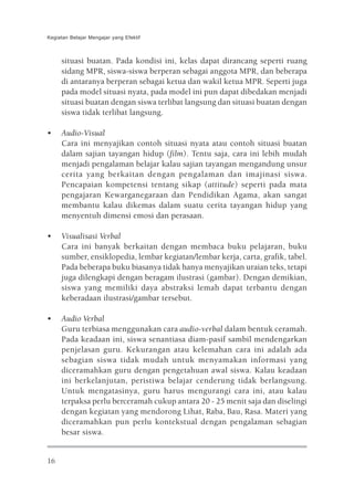 Kegiatan Belajar Mengajar yang Efektif



     situasi buatan. Pada kondisi ini, kelas dapat dirancang seperti ruang
     sidang MPR, siswa-siswa berperan sebagai anggota MPR, dan beberapa
     di antaranya berperan sebagai ketua dan wakil ketua MPR. Seperti juga
     pada model situasi nyata, pada model ini pun dapat dibedakan menjadi
     situasi buatan dengan siswa terlibat langsung dan situasi buatan dengan
     siswa tidak terlibat langsung.

•    Audio-Visual
     Cara ini menyajikan contoh situasi nyata atau contoh situasi buatan
     dalam sajian tayangan hidup (film). Tentu saja, cara ini lebih mudah
     menjadi pengalaman belajar kalau sajian tayangan mengandung unsur
     cerita yang berkaitan dengan pengalaman dan imajinasi siswa.
     Pencapaian kompetensi tentang sikap (attitude) seperti pada mata
     pengajaran Kewarganegaraan dan Pendidikan Agama, akan sangat
     membantu kalau dikemas dalam suatu cerita tayangan hidup yang
     menyentuh dimensi emosi dan perasaan.

•    Visualisasi Verbal
     Cara ini banyak berkaitan dengan membaca buku pelajaran, buku
     sumber, ensiklopedia, lembar kegiatan/lembar kerja, carta, grafik, tabel.
     Pada beberapa buku biasanya tidak hanya menyajikan uraian teks, tetapi
     juga dilengkapi dengan beragam ilustrasi (gambar). Dengan demikian,
     siswa yang memiliki daya abstraksi lemah dapat terbantu dengan
     keberadaan ilustrasi/gambar tersebut.

•    Audio Verbal
     Guru terbiasa menggunakan cara audio-verbal dalam bentuk ceramah.
     Pada keadaan ini, siswa senantiasa diam-pasif sambil mendengarkan
     penjelasan guru. Kekurangan atau kelemahan cara ini adalah ada
     sebagian siswa tidak mudah untuk menyamakan informasi yang
     diceramahkan guru dengan pengetahuan awal siswa. Kalau keadaan
     ini berkelanjutan, peristiwa belajar cenderung tidak berlangsung.
     Untuk mengatasinya, guru harus mengurangi cara ini, atau kalau
     terpaksa perlu berceramah cukup antara 20 - 25 menit saja dan diselingi
     dengan kegiatan yang mendorong Lihat, Raba, Bau, Rasa. Materi yang
     diceramahkan pun perlu kontekstual dengan pengalaman sebagian
     besar siswa.


16
 