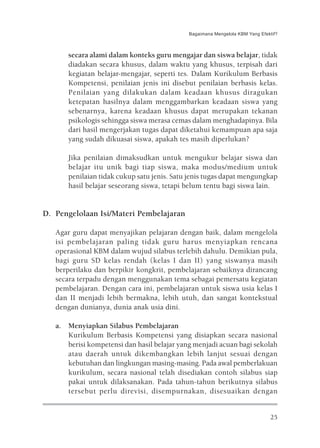 Bagaimana Mengelola KBM Yang Efektif?



       secara alami dalam konteks guru mengajar dan siswa belajar, tidak
       diadakan secara khusus, dalam waktu yang khusus, terpisah dari
       kegiatan belajar-mengajar, seperti tes. Dalam Kurikulum Berbasis
       Kompetensi, penilaian jenis ini disebut penilaian berbasis kelas.
       Penilaian yang dilakukan dalam keadaan khusus diragukan
       ketepatan hasilnya dalam menggambarkan keadaan siswa yang
       sebenarnya, karena keadaan khusus dapat merupakan tekanan
       psikologis sehingga siswa merasa cemas dalam menghadapinya. Bila
       dari hasil mengerjakan tugas dapat diketahui kemampuan apa saja
       yang sudah dikuasai siswa, apakah tes masih diperlukan?

       Jika penilaian dimaksudkan untuk mengukur belajar siswa dan
       belajar itu unik bagi tiap siswa, maka modus/medium untuk
       penilaian tidak cukup satu jenis. Satu jenis tugas dapat mengungkap
       hasil belajar seseorang siswa, tetapi belum tentu bagi siswa lain.


D. Pengelolaan Isi/Materi Pembelajaran

   Agar guru dapat menyajikan pelajaran dengan baik, dalam mengelola
   isi pembelajaran paling tidak guru harus menyiapkan rencana
   operasional KBM dalam wujud silabus terlebih dahulu. Demikian pula,
   bagi guru SD kelas rendah (kelas I dan II) yang siswanya masih
   berperilaku dan berpikir kongkrit, pembelajaran sebaiknya dirancang
   secara terpadu dengan menggunakan tema sebagai pemersatu kegiatan
   pembelajaran. Dengan cara ini, pembelajaran untuk siswa usia kelas I
   dan II menjadi lebih bermakna, lebih utuh, dan sangat kontekstual
   dengan dunianya, dunia anak usia dini.

   a. Menyiapkan Silabus Pembelajaran
      Kurikulum Berbasis Kompetensi yang disiapkan secara nasional
      berisi kompetensi dan hasil belajar yang menjadi acuan bagi sekolah
      atau daerah untuk dikembangkan lebih lanjut sesuai dengan
      kebutuhan dan lingkungan masing-masing. Pada awal pemberlakuan
      kurikulum, secara nasional telah disediakan contoh silabus siap
      pakai untuk dilaksanakan. Pada tahun-tahun berikutnya silabus
      tersebut perlu direvisi, disempurnakan, disesuaikan dengan


                                                                              25
 