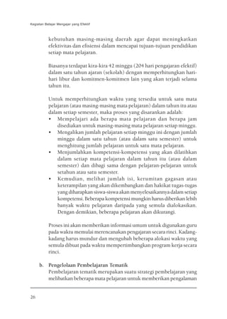 Kegiatan Belajar Mengajar yang Efektif



           kebutuhan masing-masing daerah agar dapat meningkatkan
           efektivitas dan efisiensi dalam mencapai tujuan-tujuan pendidikan
           setiap mata pelajaran.

           Biasanya terdapat kira-kira 42 minggu (204 hari pengajaran efektif)
           dalam satu tahun ajaran (sekolah) dengan memperhitungkan hari-
           hari libur dan komitmen-komitmen lain yang akan terjadi selama
           tahun itu.

           Untuk memperhitungkan waktu yang tersedia untuk satu mata
           pelajaran (atau masing-masing mata pelajaran) dalam tahun itu atau
           dalam setiap semester, maka proses yang disarankan adalah:
           • Mempelajari ada berapa mata pelajaran dan berapa jam
               disediakan untuk masing-masing mata pelajaran setiap minggu.
           • Mengalikan jumlah pelajaran setiap minggu ini dengan jumlah
               minggu dalam satu tahun (atau dalam satu semester) untuk
               menghitung jumlah pelajaran untuk satu mata pelajaran.
           • Menjumlahkan kompetensi-kompetensi yang akan dilatihkan
               dalam setiap mata pelajaran dalam tahun itu (atau dalam
               semester) dan dibagi sama dengan pelajaran-pelajaran untuk
               setahun atau satu semester.
           • Kemudian, melihat jumlah isi, kerumitan gagasan atau
               keterampilan yang akan dikembangkan dan hakikat tugas-tugas
               yang diharapkan siswa-siswa akan menyelesaikannya dalam setiap
               kompetensi. Beberapa kompetensi mungkin harus diberikan lebih
               banyak waktu pelajaran daripada yang semula dialokasikan.
               Dengan demikian, beberapa pelajaran akan dikurangi.

           Proses ini akan memberikan informasi umum untuk digunakan guru
           pada waktu memulai merencanakan pengajaran secara rinci. Kadang-
           kadang harus mundur dan mengubah beberapa alokasi waktu yang
           semula dibuat pada waktu mempertimbangkan program kerja secara
           rinci.

     b. Pengelolaan Pembelajaran Tematik
        Pembelajaran tematik merupakan suatu strategi pembelajaran yang
        melibatkan beberapa mata pelajaran untuk memberikan pengalaman


26
 