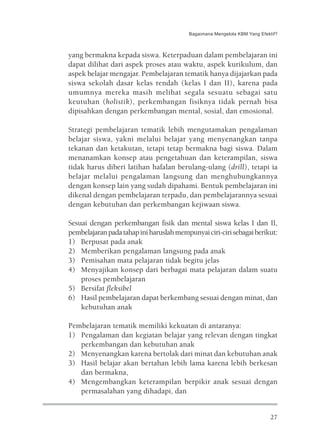 Bagaimana Mengelola KBM Yang Efektif?



yang bermakna kepada siswa. Keterpaduan dalam pembelajaran ini
dapat dilihat dari aspek proses atau waktu, aspek kurikulum, dan
aspek belajar mengajar. Pembelajaran tematik hanya dijajarkan pada
siswa sekolah dasar kelas rendah (kelas I dan II), karena pada
umumnya mereka masih melihat segala sesuatu sebagai satu
keutuhan (holistik), perkembangan fisiknya tidak pernah bisa
dipisahkan dengan perkembangan mental, sosial, dan emosional.

Strategi pembelajaran tematik lebih mengutamakan pengalaman
belajar siswa, yakni melalui belajar yang menyenangkan tanpa
tekanan dan ketakutan, tetapi tetap bermakna bagi siswa. Dalam
menanamkan konsep atau pengetahuan dan keterampilan, siswa
tidak harus diberi latihan hafalan berulang-ulang (drill), tetapi ia
belajar melalui pengalaman langsung dan menghubungkannya
dengan konsep lain yang sudah dipahami. Bentuk pembelajaran ini
dikenal dengan pembelajaran terpadu, dan pembelajarannya sesuai
dengan kebutuhan dan perkembangan kejiwaan siswa.

Sesuai dengan perkembangan fisik dan mental siswa kelas I dan II,
pembelajaran pada tahap ini haruslah mempunyai ciri-ciri sebagai berikut:
1) Berpusat pada anak
2) Memberikan pengalaman langsung pada anak
3) Pemisahan mata pelajaran tidak begitu jelas
4) Menyajikan konsep dari berbagai mata pelajaran dalam suatu
    proses pembelajaran
5) Bersifat fleksibel
6) Hasil pembelajaran dapat berkembang sesuai dengan minat, dan
    kebutuhan anak

Pembelajaran tematik memiliki kekuatan di antaranya:
1) Pengalaman dan kegiatan belajar yang relevan dengan tingkat
   perkembangan dan kebutuhan anak
2) Menyenangkan karena bertolak dari minat dan kebutuhan anak
3) Hasil belajar akan bertahan lebih lama karena lebih berkesan
   dan bermakna,
4) Mengembangkan keterampilan berpikir anak sesuai dengan
   permasalahan yang dihadapi, dan


                                                                           27
 