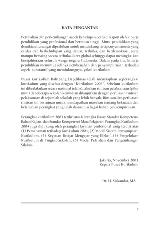 KATA PENGANTAR

Perubahan dan perkembangan aspek kehidupan perlu direspon oleh kinerja
pendidikan yang profesional dan bermutu tinggi. Mutu pendidikan yang
demikian itu sangat diperlukan untuk mendukung terciptanya manusia yang
cerdas dan berkehidupan yang damai, terbuka, dan berdemokrasi, serta
mampu bersaing secara terbuka di era global sehingga dapat meningkatkan
kesejahteraan seluruh warga negara Indonesia. Dalam pada itu, kinerja
pendidikan menuntut adanya pembenahan dan penyempurnaan terhadap
aspek substantif yang mendukungnya, yakni kurikulum.

Pusat kurikulum Balitbang Depdiknas telah menyiapkan seperangkat
kurikulum yang disebut dengan “Kurikulum 2004”. Sebelum kurikulum
ini diberlakukan secara nasional telah dilakukan rintisan pelaksanaan (pilot
mini) di beberapa sekolah kemudian dilanjutkan dengan perluasan rintisan
pelaksanaan di sejumlah sekolah yang lebih banyak. Rintisan dan perluasan
rintisan ini bertujuan untuk mendapatkan masukan tentang kekuatan dan
kelemahan perangkat yang telah disusun sebagai bahan penyempurnaan.

Perangkat kurikulum 2004 terdiri atas Kerangka Dasar, Standar Kompetensi
Bahan Kajian, dan Standar Kompetensi Mata Pelajaran. Perangkat Kurikulum
2004 juga didukung oleh perangkat layanan profesional yang terdiri atas
(1) Pemahaman terhadap Kurikulum 2004, (2) Model Sistem Penyampaian
Kurikulum, (3) Kegiatan Belajar Mengajar yang Efektif, (4) Pengelolaan
Kurikulum di Tingkat Sekolah, (5) Model Pelatihan dan Pengembangan
Silabus.



                                                  Jakarta, November 2003
                                                  Kepala Pusat Kurikulum



                                                    Dr. H. Siskandar, MA




                                                                           3
 