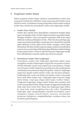 Kegiatan Belajar Mengajar yang Efektif



E. Pengelolaan Sumber Belajar

     Dalam mengelola sumber belajar sebaiknya memperhatikan sumber daya
     yang ada di sekolah dan melibatkan orang-orang yang ada di dalam sistem
     sekolah tersebut. Pembahasan tentang pengelolaan sumber belajar meliputi
     sumber daya sekolah dan pemanfaatan sumber daya lingkungan sekolah.

     a. Sumber Daya Sekolah
        Sumber daya sekolah harus dimanfaatkan semaksimal mungkin dalam
        upaya menciptakan iklim sekolah sebagai komunitas masyarakat belajar.
        Mengapa demikian, karena pencapaian kompetensi tidak hanya dapat
        dilakukan melalui pembelajaran di kelas. Iklim fisik dan psikologis juga
        sangat menentukan hasil belajar yang dicapai siswa. Banyak hal yang tidak
        dapat dilakukan di kelas dalam proses belajar mengajar, namun dapat
        dituntaskan oleh iklim sekolah yang menunjang, misalnya menumbuhkan
        motivasi siswa untuk belajar lebih lanjut dapat dilakukan melalui berbagai
        lomba yang bervariasi. Untuk ini seluruh komponen lingkungan sekolah
        harus diberdayakan, termasuk sumber daya manusia yang ada.

     b. Pemanfaatan Sumber Daya Lingkungan
        Pemanfaatan sumber daya lingkungan diperlukan dalam upaya
        menjadikan sekolah sebagai bagian integral dari masyarakat setempat.
        Sekolah bukanlah tempat yang terpisah dari masyarakatnya. Dengan
        cara ini fungsi sekolah sebagai pusat pembaharuan dan pembangunan
        sosial budaya masyarakat akan dapat diwujudkan. Selain itu, lingkungan
        sangat kaya dengan sumber-sumber, media, dan alat bantu pelajaran.
        Lingkungan fisik, sosial, atau budaya merupakan sumber yang sangat
        kaya untuk bahan belajar anak. Lingkungan dapat berperan sebagai
        media belajar, tetapi juga sebagai objek kajian (sumber belajar).
        Penggunaan lingkungan sebagai sumber belajar akan membuat anak
        merasa senang dalam belajar. Belajar dengan menggunakan lingkungan
        tidak selalu harus keluar kelas. Bahan dari lingkungan dapat dibawa
        ke ruang kelas untuk menghemat biaya dan waktu. Pemanfaatan
        lingkungan dapat mengembangkan sejumlah keterampilan seperti
        mengamati (dengan seluruh indera), mencatat, merumuskan
        pertanyaan, berhipotesis, mengklasifikasikan, membuat tulisan, dan
        membuat gambar/diagram.


30
 