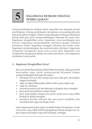 5          BAGAIMANA MEMILIH STRATEGI
              PEMBELAJARAN?


Strategi pembelajaran meliputi aspek yang lebih luas daripada metode
pembelajaran. Strategi pembelajaran merupakan cara pandang dan pola
pikir guru dalam mengajar. Dalam mengembangkan strategi pembelajaran
paling tidak guru perlu mempertimbangkan beberapa hal antara lain:
bagaimana mengaktifkan siswa, bagaimana siswa membangun peta
konsep, bagaimana mengumpulkan informasi dengan stimulus
pertanyaan efektif, bagaimana menggali informasi dari media cetak,
bagaimana membandingkan dan mensintesiskan informasi, bagaimana
mengamati (mengawasi) kerja siswa secara aktif, bagaimana cara
menganalisis dengan peta akibat atau roda masa depan, serta bagaimana
melakukan kerja praktik.


A. Bagaimana Mengaktifkan Siswa?

   Jika siswa belum biasa bekerja efektif dalam kelompok, maka guru boleh
   menetapkan tugas untuk masing-masing kelompok dengan
   mempertimbangkan beberapa hal seperti;
   • kelompok itu kecil (dua sampai tiga siswa) dan guru menetapkan
        anggota kelompok
   • tugas itu dapat dilaksanakan dalam waktu yang singkat saja
   • tugas itu sederhana
   • perintah-perintah jelas dan diberikan selangkah demi selangkah
   • guru perlu menyediakan sumber belajar
   • guru menerangkan dengan jelas peran setiap siswa yang sedikit
        berbeda di dalam kelompok
   • penilaian bersifat informal dan guru perlu membahas dan
        mendiskusikan tugas itu dengan siswa

   Suatu bagian penting dari tugas ini adalah belajar bekerjasama. Untuk
   siswa-siswa yang sudah lebih berpengalaman bekerja dengan cara ini,
   guru dapat menetapkan tugas dan kelompok, sehingga:


                                                                      31
 