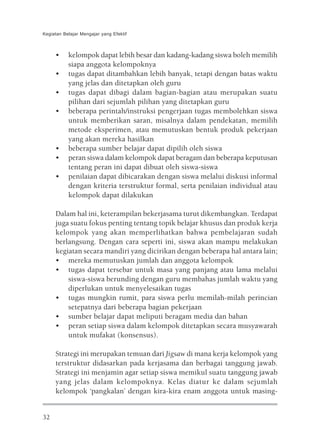 Kegiatan Belajar Mengajar yang Efektif



     •     kelompok dapat lebih besar dan kadang-kadang siswa boleh memilih
           siapa anggota kelompoknya
     •     tugas dapat ditambahkan lebih banyak, tetapi dengan batas waktu
           yang jelas dan ditetapkan oleh guru
     •     tugas dapat dibagi dalam bagian-bagian atau merupakan suatu
           pilihan dari sejumlah pilihan yang ditetapkan guru
     •     beberapa perintah/instruksi pengerjaan tugas membolehkan siswa
           untuk memberikan saran, misalnya dalam pendekatan, memilih
           metode eksperimen, atau memutuskan bentuk produk pekerjaan
           yang akan mereka hasilkan
     •     beberapa sumber belajar dapat dipilih oleh siswa
     •     peran siswa dalam kelompok dapat beragam dan beberapa keputusan
           tentang peran ini dapat dibuat oleh siswa-siswa
     •     penilaian dapat dibicarakan dengan siswa melalui diskusi informal
           dengan kriteria terstruktur formal, serta penilaian individual atau
           kelompok dapat dilakukan

     Dalam hal ini, keterampilan bekerjasama turut dikembangkan. Terdapat
     juga suatu fokus penting tentang topik belajar khusus dan produk kerja
     kelompok yang akan memperlihatkan bahwa pembelajaran sudah
     berlangsung. Dengan cara seperti ini, siswa akan mampu melakukan
     kegiatan secara mandiri yang dicirikan dengan beberapa hal antara lain;
     • mereka memutuskan jumlah dan anggota kelompok
     • tugas dapat tersebar untuk masa yang panjang atau lama melalui
         siswa-siswa berunding dengan guru membahas jumlah waktu yang
         diperlukan untuk menyelesaikan tugas
     • tugas mungkin rumit, para siswa perlu memilah-milah perincian
         setepatnya dari beberapa bagian pekerjaan
     • sumber belajar dapat meliputi beragam media dan bahan
     • peran setiap siswa dalam kelompok ditetapkan secara musyawarah
         untuk mufakat (konsensus).

     Strategi ini merupakan temuan dari Jigsaw di mana kerja kelompok yang
     terstruktur didasarkan pada kerjasama dan berbagai tanggung jawab.
     Strategi ini menjamin agar setiap siswa memikul suatu tanggung jawab
     yang jelas dalam kelompoknya. Kelas diatur ke dalam sejumlah
     kelompok ‘pangkalan’ dengan kira-kira enam anggota untuk masing-


32
 