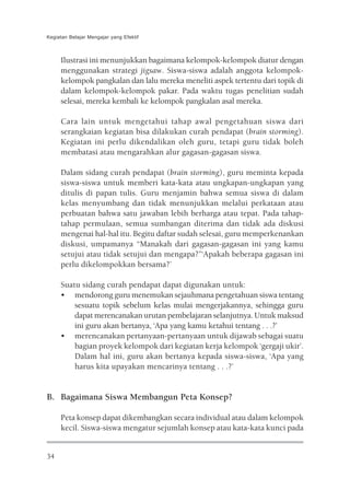 Kegiatan Belajar Mengajar yang Efektif



     Ilustrasi ini menunjukkan bagaimana kelompok-kelompok diatur dengan
     menggunakan strategi jigsaw. Siswa-siswa adalah anggota kelompok-
     kelompok pangkalan dan lalu mereka meneliti aspek tertentu dari topik di
     dalam kelompok-kelompok pakar. Pada waktu tugas penelitian sudah
     selesai, mereka kembali ke kelompok pangkalan asal mereka.

     Cara lain untuk mengetahui tahap awal pengetahuan siswa dari
     serangkaian kegiatan bisa dilakukan curah pendapat (brain storming).
     Kegiatan ini perlu dikendalikan oleh guru, tetapi guru tidak boleh
     membatasi atau mengarahkan alur gagasan-gagasan siswa.

     Dalam sidang curah pendapat (brain storming), guru meminta kepada
     siswa-siswa untuk memberi kata-kata atau ungkapan-ungkapan yang
     ditulis di papan tulis. Guru menjamin bahwa semua siswa di dalam
     kelas menyumbang dan tidak menunjukkan melalui perkataan atau
     perbuatan bahwa satu jawaban lebih berharga atau tepat. Pada tahap-
     tahap permulaan, semua sumbangan diterima dan tidak ada diskusi
     mengenai hal-hal itu. Begitu daftar sudah selesai, guru memperkenankan
     diskusi, umpamanya “Manakah dari gagasan-gagasan ini yang kamu
     setujui atau tidak setujui dan mengapa?’’‘Apakah beberapa gagasan ini
     perlu dikelompokkan bersama?’

     Suatu sidang curah pendapat dapat digunakan untuk:
     • mendorong guru menemukan sejauhmana pengetahuan siswa tentang
         sesuatu topik sebelum kelas mulai mengerjakannya, sehingga guru
         dapat merencanakan urutan pembelajaran selanjutnya. Untuk maksud
         ini guru akan bertanya, ‘Apa yang kamu ketahui tentang . . .?’
     • merencanakan pertanyaan-pertanyaan untuk dijawab sebagai suatu
         bagian proyek kelompok dari kegiatan kerja kelompok ‘gergaji ukir’.
         Dalam hal ini, guru akan bertanya kepada siswa-siswa, ‘Apa yang
         harus kita upayakan mencarinya tentang . . .?’


B. Bagaimana Siswa Membangun Peta Konsep?

     Peta konsep dapat dikembangkan secara individual atau dalam kelompok
     kecil. Siswa-siswa mengatur sejumlah konsep atau kata-kata kunci pada


34
 