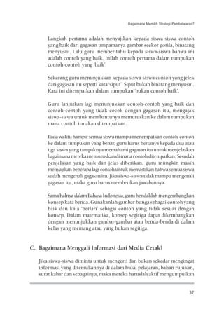 Bagaimana Memilih Strategi Pembelajaran?



      Langkah pertama adalah menyajikan kepada siswa-siswa contoh
      yang baik dari gagasan umpamanya gambar seekor gorila, binatang
      menyusui. Lalu guru memberitahu kepada siswa-siswa bahwa ini
      adalah contoh yang baik. Inilah contoh pertama dalam tumpukan
      contoh-contoh yang ‘baik’.

      Sekarang guru menunjukkan kepada siswa-siswa contoh yang jelek
      dari gagasan itu seperti kata ‘siput’. Siput bukan binatang menyusui.
      Kata ini ditempatkan dalam tumpukan’‘bukan contoh baik’.

      Guru lanjutkan lagi menunjukkan contoh-contoh yang baik dan
      contoh-contoh yang tidak cocok dengan gagasan itu, mengajak
      siswa-siswa untuk membantunya memutuskan ke dalam tumpukan
      mana contoh itu akan ditempatkan.

      Pada waktu hampir semua siswa mampu menempatkan contoh-contoh
      ke dalam tumpukan yang benar, guru harus bertanya kepada dua atau
      tiga siswa yang tampaknya memahami gagasan itu untuk menjelaskan
      bagaimana mereka memutuskan di mana contoh ditempatkan. Sesudah
      penjelasan yang baik dan jelas diberikan, guru mungkin masih
      menyajikan beberapa lagi contoh untuk memastikan bahwa semua siswa
      sudah mengenali gagasan itu. Jika siswa-siswa tidak mampu mengenali
      gagasan itu, maka guru harus memberikan jawabannya.

      Sama halnya dalam Bahasa Indonesia, guru hendaklah mengembangkan
      konsep kata benda. Gunakanlah gambar bunga sebagai contoh yang
      baik dan kata ‘berlari’ sebagai contoh yang tidak sesuai dengan
      konsep. Dalam matematika, konsep segitiga dapat dikembangkan
      dengan menunjukkan gambar-gambar atau benda-benda di dalam
      kelas yang memang atau yang bukan segitiga.


C. Bagaimana Menggali Informasi dari Media Cetak?

   Jika siswa-siswa diminta untuk mengerti dan bukan sekedar mengingat
   informasi yang ditemukannya di dalam buku pelajaran, bahan rujukan,
   surat kabar dan sebagainya, maka mereka haruslah aktif mengumpulkan


                                                                               37
 