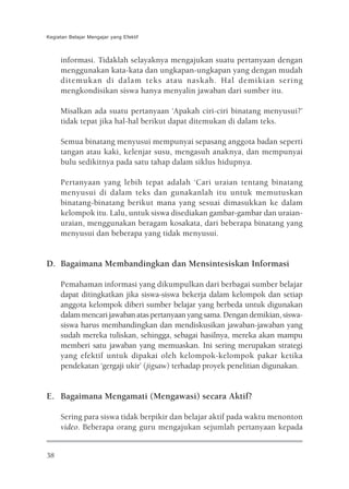 Kegiatan Belajar Mengajar yang Efektif



     informasi. Tidaklah selayaknya mengajukan suatu pertanyaan dengan
     menggunakan kata-kata dan ungkapan-ungkapan yang dengan mudah
     ditemukan di dalam teks atau naskah. Hal demikian sering
     mengkondisikan siswa hanya menyalin jawaban dari sumber itu.

     Misalkan ada suatu pertanyaan ‘Apakah ciri-ciri binatang menyusui?’
     tidak tepat jika hal-hal berikut dapat ditemukan di dalam teks.

     Semua binatang menyusui mempunyai sepasang anggota badan seperti
     tangan atau kaki, kelenjar susu, mengasuh anaknya, dan mempunyai
     bulu sedikitnya pada satu tahap dalam siklus hidupnya.

     Pertanyaan yang lebih tepat adalah ‘Cari uraian tentang binatang
     menyusui di dalam teks dan gunakanlah itu untuk memutuskan
     binatang-binatang berikut mana yang sesuai dimasukkan ke dalam
     kelompok itu. Lalu, untuk siswa disediakan gambar-gambar dan uraian-
     uraian, menggunakan beragam kosakata, dari beberapa binatang yang
     menyusui dan beberapa yang tidak menyusui.


D. Bagaimana Membandingkan dan Mensintesiskan Informasi

     Pemahaman informasi yang dikumpulkan dari berbagai sumber belajar
     dapat ditingkatkan jika siswa-siswa bekerja dalam kelompok dan setiap
     anggota kelompok diberi sumber belajar yang berbeda untuk digunakan
     dalam mencari jawaban atas pertanyaan yang sama. Dengan demikian, siswa-
     siswa harus membandingkan dan mendiskusikan jawaban-jawaban yang
     sudah mereka tuliskan, sehingga, sebagai hasilnya, mereka akan mampu
     memberi satu jawaban yang memuaskan. Ini sering merupakan strategi
     yang efektif untuk dipakai oleh kelompok-kelompok pakar ketika
     pendekatan ‘gergaji ukir’ (jigsaw) terhadap proyek penelitian digunakan.


E. Bagaimana Mengamati (Mengawasi) secara Aktif?

     Sering para siswa tidak berpikir dan belajar aktif pada waktu menonton
     video. Beberapa orang guru mengajukan sejumlah pertanyaan kepada


38
 