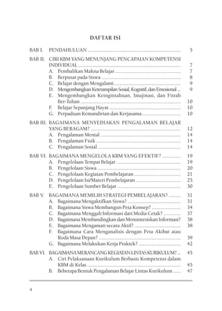 DAFTAR ISI

BAB I.       PENDAHULUAN .......................................................................          5
BAB II. CIRI KBM YANG MENUNJANG PENCAPAIAN KOMPETENSI
        INDIVIDUAL ....................................................................................   7
        A. Pembalikan Makna Belajar .................................................                     7
        B. Berpusat pada Siswa ............................................................               8
        C. Belajar dengan Mengalami ..................................................                    9
        D. Mengembangkan Keterampilan Sosial, Kognitif, dan Emosional ...                                 9
        E. Mengembangkan Keingintahuan, Imajinasi, dan Fitrah
           Ber-Tuhan ............................................................................         10
        F Belajar Sepanjang Hayat ......................................................
         .                                                                                                10
        G. Perpaduan Kemandirian dan Kerjasama .............................                              10
BAB III. BAGAIMANA MENYEDIAKAN PENGALAMAN BELAJAR
         YANG BERAGAM? ....................................................................               12
         A. Pengalaman Mental .............................................................               14
         B. Pengalaman Fisik ................................................................             14
         C. Pengalaman Sosial ...............................................................             14
BAB VI. BAGAIMANA MENGELOLA KBM YANG EFEKTIF? ..............                                              19
        A. Pengelolaan Tempat Belajar .................................................                   19
        B. Pengelolaan Siswa ...............................................................              20
        C. Pengelolaan Kegiatan Pembelajaran ...................................                          21
        D. Pengelolaan Isi/Materi Pembelajaran ..................................                         25
        E. Pengelolaan Sumber Belajar ................................................                    30
BAB V. BAGAIMANA MEMILIH STRATEGI PEMBELAJARAN? .........                                                 31
       A. Bagaimana Mengaktifkan Siswa? ........................................                          31
       B. Bagaimana Siswa Membangun Peta Konsep? ......................                                   34
       C. Bagaimana Menggali Informasi dari Media Cetak? .............                                    37
       D. Bagaimana Membandingkan dan Mensintesiskan Informasi?                                           38
       E. Bagaimana Mengamati secara Aktif? ...................................                           38
       F Bagaimana Cara Menganalisis dengan Peta Akibat atau
        .
          Roda Masa Depan? ..............................................................                 39
       G. Bagaimana Melakukan Kerja Praktek? ................................                             42
BAB VI. BAGAIMANA MERANCANG KEGIATAN LINTAS KURIKULUM? ...                                                45
        A. Ciri Pelaksanaan Kurikulum Berbasis Kompetensi dalam
           KBM di Kelas .........................................................................         45
        B. Beberapa Bentuk Pengalaman Belajar Lintas Kurikulum ......                                     47


4
 