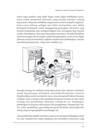 Bagaimana Memilih Strategi Pembelajaran?



Suatu tugas analisis yang tidak begitu rumit dapat melibatkan siswa-
siswa untuk memeriksa informasi yang mereka temukan tentang
keputusan, sikap atau tindakan yang kontroversial (menjadi sengketa).
Siswa-siswa bekerja sebagai satu kelas keseluruhan atau dalam
kelompok-kelompok untuk menggolong-golongkan informasi yang
mereka kumpulkan atas menguntungkan atau merugikan bagi mereka
sendiri, keluarganya, desa atau masyarakat umumnya. Sesudah klasifikasi
atas keuntungan dan kerugian sudah dirampungkan, siswa-siswa dapat
diminta untuk memutuskan, apakah sesudah menyeimbangkan, mereka
mendukung keputusan, sikap atau tindakan itu.




Strategi-strategi ini meliputi permainan peran atau anjuran (advokasi)
untuk kepentingan kelompok masyarakat/komunitas tertentu
dimaksudkan untuk membantu siswa-siswa mengenali bahwa biasanya
terdapat suatu rentang sudut pandang mengenai sesuatu isu dan suatu
rentang cara menafsirkan informasi tentang isu itu. Pandangan-
pandangan ini biasanya ditentukan oleh pengalaman, harapan dan cita-
cita, nilai, pendidikan, gaya hidup dan peran di dalam masyarakat dari
orang yang mengungkapkan pandangan itu.

 Satu pendekatan adalah meminta setiap siswa mempertimbangkan suatu
isu atau masalah dari sudut pandang satu kelompok komunitas yang


                                                                            41
 