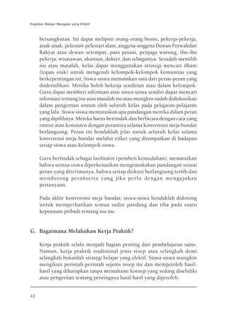 Kegiatan Belajar Mengajar yang Efektif



     bersangkutan. Ini dapat meliputi orang-orang bisnis, pekerja-pekerja,
     anak-anak, pelestari-pelestari alam, anggota-anggota Dewan Perwakilan
     Rakyat atau dewan setempat, para petani, penjaga warung, ibu-ibu
     pekerja, wisatawan, akuntan, dokter, dan sebagainya. Sesudah memilih
     isu atau masalah, kelas dapat menggunakan strategi mencari ilham
     (topan otak) untuk mengenali kelompok-kelompok komunitas yang
     berkepentingan ini. Siswa-siswa memainkan satu dari peran-peran yang
     diidentifikasi. Mereka boleh bekerja sendirian atau dalam kelompok.
     Guru dapat memberi informasi atau siswa-siswa sendiri dapat mencari
     informasi tentang isu atau masalah itu atau mungkin sudah didiskusikan
     dalam pengertian umum oleh seluruh kelas pada pelajaran-pelajaran
     yang lalu. Siswa-siswa memutuskan apa pandangan mereka dalam peran
     yang dipilihnya. Mereka harus bertindak dan berbicara dengan cara yang
     runtut atau konsisten dengan perannya selama konverensi meja bundar
     berlangsung. Peran ini hendaklah jelas untuk seluruh kelas selama
     konverensi meja bundar melalui etiket yang ditempatkan di hadapan
     setiap siswa atau kelompok siswa.

     Guru bertindak sebagai fasilitator (pemberi kemudahan), memastikan
     bahwa semua siswa diperkenankan mengemukakan pandangan sesuai
     peran yang diterimanya, bahwa setiap diskusi berlangsung tertib dan
     mendorong peranserta yang jika perlu dengan mengajukan
     pertanyaan.

     Pada akhir konverensi meja bundar, siswa-siswa hendaklah didorong
     untuk memperhatikan semua sudut pandang dan tiba pada suatu
     keputusan pribadi tentang isu itu.


G. Bagaimana Melakukan Kerja Praktik?

     Kerja praktik selalu menjadi bagian penting dari pembelajaran sains.
     Namun, kerja praktik tradisional jenis resep atau selangkah demi
     selangkah bukanlah strategi belajar yang efektif. Siswa-siswa mungkin
     mengikuti perintah-perintah sejenis resep itu dan memperoleh hasil-
     hasil yang diharapkan tanpa memahami konsep yang sedang diselidiki
     atau pengertian tentang pentingnya hasil-hasil yang diperoleh.


42
 