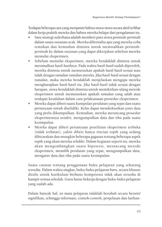 Bagaimana Memilih Strategi Pembelajaran?



Terdapat beberapa cara yang menjamin bahwa siswa-siswa secara aktif terlibat
dalam kerja praktik mereka dan bahwa mereka belajar dari pengalaman itu.
• Satu strategi sederhana adalah memberi para siswa perintah-perintah
    dalam suatu susunan acak. Mereka diberitahu apa yang mereka coba
    temukan dan kemudian diminta untuk memisahkan perintah-
    perintah ke dalam susunan yang dapat dikerjakan sebelum mereka
    memulai eksperimen.
• Sebelum memulai eksperimen, mereka hendaklah diminta untuk
    meramalkan hasil-hasilnya. Pada waktu hasil-hasil sudah diperoleh,
    mereka diminta untuk memutuskan apakah hasil-hasil sesuai atau
    tidak dengan ramalan-ramalan mereka. Jika hasil-hasil sesuai dengan
    ramalan, maka mereka hendaklah menjelaskan mengapa mereka
    mengharapkan hasil-hasil itu. Jika hasil-hasil tidak sesuai dengan
    harapan, siswa hendaklah diminta untuk memikirkan-ulang metode
    eksperimen untuk memutuskan apakah ramalan yang salah atau
    terdapat kesalahan dalam cara pelaksanaan prosedur eksperimen.
• Mereka dapat diberi suatu kumpulan peralatan yang tepat dan suatu
    pertanyaan untuk diselidiki. Kelas dapat mendiskusikan jenis data
    yang perlu dikumpulkan. Kemudian, mereka merancang prosedur
    eksperimennya sendiri, mengumpulkan data dan tiba pada suatu
    kesimpulan.
• Mereka dapat diberi pertanyaan penelitian eksperimen terbuka
    (tidak terbatas), yakni diberi hanya rincian topik yang sedang
    dibicarakan dan mungkin beberapa gagasan tentang beberapa aspek
    topik yang akan mereka selidiki. Dalam kegiatan seperti itu, mereka
    akan mengembangkan suatu hipotesis, merancang metode
    eksperimen, memilih peralatan yang tepat, mengumpulkan data,
    mengatur data dan tiba pada suatu kesimpulan.

Suatu catatan tentang penggunaan buku pelajaran yang sekarang
tersedia. Dalam waktu singkat, buku-buku pelajaran baru, secara khusus
ditulis untuk kurikulum berbasis kompetensi tidak akan tersedia di
hampir semua sekolah. Guru harus bekerja dengan buku-buku pelajaran
yang sudah ada.

Dalam banyak hal, isi mata pelajaran tidaklah berubah secara berarti/
signifikan, sehingga informasi, contoh-contoh, penjelasan dan latihan-


                                                                               43
 