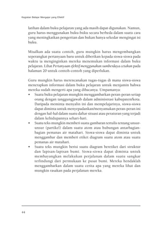 Kegiatan Belajar Mengajar yang Efektif



     latihan dalam buku pelajaran yang ada masih dapat digunakan. Namun,
     guru harus menggunakan buku-buku secara berbeda dalam suatu cara
     yang meningkatkan pengertian dan bukan hanya sekedar mengingat isi
     buku.

     Misalkan ada suatu contoh, guru mungkin harus mengembangkan
     seperangkat pertanyaan baru untuk diberikan kepada siswa-siswa pada
     waktu ia menginginkan mereka menemukan informasi dalam buku
     pelajaran. Lihat Pertanyaan efektif menggunakan sumberdaya cetakan pada
     halaman 20 untuk contoh-contoh yang diperlukan.

     Guru mungkin harus merencanakan tugas-tugas di mana siswa-siswa
     menerapkan informasi dalam buku pelajaran untuk menjamin bahwa
     mereka sudah mengerti apa yang dibacanya. Umpamanya:
     • Suatu buku pelajaran mungkin menggambarkan peran-peran setiap
        orang dengan tanggungjawab dalam administrasi kabupaten/kota.
        Daripada meminta menyalin ini dan mempelajarinya, siswa-siswa
        dapat diminta untuk menyepadankan/menyamakan peran-peran ini
        dengan hal-hal dalam suatu daftar situasi atau peraturan yang terjadi
        dalam kehidupannya sehari-hari.
     • Suatu teks mungkin memberi suatu gambaran tertulis tentang unsur-
        unsur (partikel) dalam suatu atom atau hubungan antarbagian-
        bagian pemanas air matahari. Siswa-siswa dapat diminta untuk
        menggambar dan memberi etiket diagram suatu atom atau suatu
        pemanas air matahari.
     • Suatu teks mungkin berisi suatu diagram beretiket dari struktur
        dan lapisan-lapisan bumi. Siswa-siswa dapat diminta untuk
        membayangkan melakukan perjalanan dalam suatu sangkar
        terlindungi dari permukaan ke pusat bumi. Mereka hendaklah
        menggambarkan dalam suatu cerita apa yang mereka lihat dan
        mungkin rasakan pada perjalanan mereka.




44
 