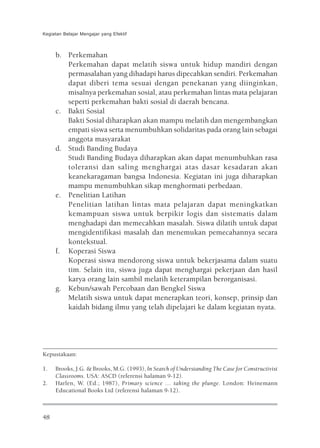 Kegiatan Belajar Mengajar yang Efektif



     b. Perkemahan
        Perkemahan dapat melatih siswa untuk hidup mandiri dengan
        permasalahan yang dihadapi harus dipecahkan sendiri. Perkemahan
        dapat diberi tema sesuai dengan penekanan yang diinginkan,
        misalnya perkemahan sosial, atau perkemahan lintas mata pelajaran
        seperti perkemahan bakti sosial di daerah bencana.
     c. Bakti Sosial
        Bakti Sosial diharapkan akan mampu melatih dan mengembangkan
        empati siswa serta menumbuhkan solidaritas pada orang lain sebagai
        anggota masyarakat
     d. Studi Banding Budaya
        Studi Banding Budaya diharapkan akan dapat menumbuhkan rasa
        toleransi dan saling menghargai atas dasar kesadaran akan
        keanekaragaman bangsa Indonesia. Kegiatan ini juga diharapkan
        mampu menumbuhkan sikap menghormati perbedaan.
     e. Penelitian Latihan
        Penelitian latihan lintas mata pelajaran dapat meningkatkan
        kemampuan siswa untuk berpikir logis dan sistematis dalam
        menghadapi dan memecahkan masalah. Siswa dilatih untuk dapat
        mengidentifikasi masalah dan menemukan pemecahannya secara
        kontekstual.
     f. Koperasi Siswa
        Koperasi siswa mendorong siswa untuk bekerjasama dalam suatu
        tim. Selain itu, siswa juga dapat menghargai pekerjaan dan hasil
        karya orang lain sambil melatih keterampilan berorganisasi.
     g. Kebun/sawah Percobaan dan Bengkel Siswa
        Melatih siswa untuk dapat menerapkan teori, konsep, prinsip dan
        kaidah bidang ilmu yang telah dipelajari ke dalam kegiatan nyata.




Kepustakaan:

1.   Brooks, J.G. & Brooks, M.G. (1993), In Search of Understanding The Case for Constructivist
     Classrooms. USA: ASCD (referensi halaman 9-12).
2.   Harlen, W. (Ed.; 1987), Primary science … taking the plunge. London: Heinemann
     Educational Books Ltd (referensi halaman 9-12).



48
 