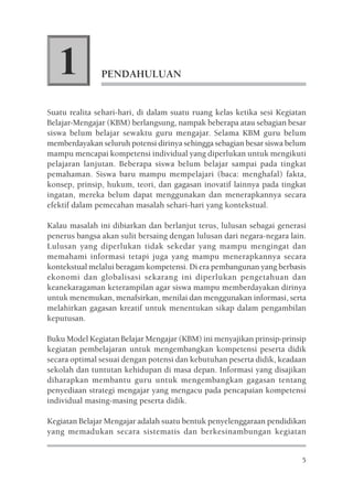 1           PENDAHULUAN


Suatu realita sehari-hari, di dalam suatu ruang kelas ketika sesi Kegiatan
Belajar-Mengajar (KBM) berlangsung, nampak beberapa atau sebagian besar
siswa belum belajar sewaktu guru mengajar. Selama KBM guru belum
memberdayakan seluruh potensi dirinya sehingga sebagian besar siswa belum
mampu mencapai kompetensi individual yang diperlukan untuk mengikuti
pelajaran lanjutan. Beberapa siswa belum belajar sampai pada tingkat
pemahaman. Siswa baru mampu mempelajari (baca: menghafal) fakta,
konsep, prinsip, hukum, teori, dan gagasan inovatif lainnya pada tingkat
ingatan, mereka belum dapat menggunakan dan menerapkannya secara
efektif dalam pemecahan masalah sehari-hari yang kontekstual.

Kalau masalah ini dibiarkan dan berlanjut terus, lulusan sebagai generasi
penerus bangsa akan sulit bersaing dengan lulusan dari negara-negara lain.
Lulusan yang diperlukan tidak sekedar yang mampu mengingat dan
memahami informasi tetapi juga yang mampu menerapkannya secara
kontekstual melalui beragam kompetensi. Di era pembangunan yang berbasis
ekonomi dan globalisasi sekarang ini diperlukan pengetahuan dan
keanekaragaman keterampilan agar siswa mampu memberdayakan dirinya
untuk menemukan, menafsirkan, menilai dan menggunakan informasi, serta
melahirkan gagasan kreatif untuk menentukan sikap dalam pengambilan
keputusan.

Buku Model Kegiatan Belajar Mengajar (KBM) ini menyajikan prinsip-prinsip
kegiatan pembelajaran untuk mengembangkan kompetensi peserta didik
secara optimal sesuai dengan potensi dan kebutuhan peserta didik, keadaan
sekolah dan tuntutan kehidupan di masa depan. Informasi yang disajikan
diharapkan membantu guru untuk mengembangkan gagasan tentang
penyediaan strategi mengajar yang mengacu pada pencapaian kompetensi
individual masing-masing peserta didik.

Kegiatan Belajar Mengajar adalah suatu bentuk penyelenggaraan pendidikan
yang memadukan secara sistematis dan berkesinambungan kegiatan


                                                                        5
 