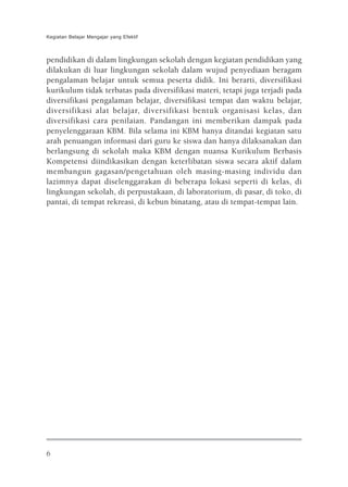 Kegiatan Belajar Mengajar yang Efektif



pendidikan di dalam lingkungan sekolah dengan kegiatan pendidikan yang
dilakukan di luar lingkungan sekolah dalam wujud penyediaan beragam
pengalaman belajar untuk semua peserta didik. Ini berarti, diversifikasi
kurikulum tidak terbatas pada diversifikasi materi, tetapi juga terjadi pada
diversifikasi pengalaman belajar, diversifikasi tempat dan waktu belajar,
diversifikasi alat belajar, diversifikasi bentuk organisasi kelas, dan
diversifikasi cara penilaian. Pandangan ini memberikan dampak pada
penyelenggaraan KBM. Bila selama ini KBM hanya ditandai kegiatan satu
arah penuangan informasi dari guru ke siswa dan hanya dilaksanakan dan
berlangsung di sekolah maka KBM dengan nuansa Kurikulum Berbasis
Kompetensi diindikasikan dengan keterlibatan siswa secara aktif dalam
membangun gagasan/pengetahuan oleh masing-masing individu dan
lazimnya dapat diselenggarakan di beberapa lokasi seperti di kelas, di
lingkungan sekolah, di perpustakaan, di laboratorium, di pasar, di toko, di
pantai, di tempat rekreasi, di kebun binatang, atau di tempat-tempat lain.




6
 