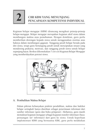 2           CIRI KBM YANG MENUNJANG
               PENCAPAIAN KOMPETENSI INDIVIDUAL


Kegiatan belajar mengajar (KBM) dirancang mengikuti prinsip-prinsip
belajar-mengajar. Belajar mengajar merupakan kegiatan aktif siswa dalam
membangun makna atau pemahaman. Dengan demikian, guru perlu
memberikan dorongan kepada siswa untuk menggunakan otoritas atau
haknya dalam membangun gagasan. Tanggung jawab belajar berada pada
diri siswa, tetapi guru bertangung jawab untuk menciptakan situasi yang
mendorong prakarsa, motivasi, dan tanggung jawab siswa untuk belajar
sepanjang hayat. Berikut dikemukakan 7 ciri-ciri Kegiatan Belajar Mengajar
yang memberdayakan potensi siswa.




A. Pembalikan Makna Belajar

    Dalam pikiran kebanyakan praktisi pendidikan, makna dan hakikat
    belajar seringkali hanya diartikan sebagai penerimaan informasi dari
    sumber informasi (guru dan buku pelajaran). Akibatnya, guru masih
    memaknai kegiatan mengajar sebagai kegiatan transfer informasi (baca:
    penuangan ‘air’ informasi) dari guru ke siswa. Untuk keperluan
    implementasi KBM yang bernuansa KBK, guru perlu melakukan


                                                                        7
 