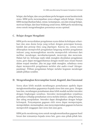 Ciri KBM yang Menunjang Pencapaian Kompetensi Individual



   belajar, alat belajar, dan cara penilaian perlu beragam sesuai karakteristik
   siswa. KBM perlu menempatkan siswa sebagai subyek belajar. Artinya
   KBM memperhatikan bakat, minat, kemampuan, cara dan strategi belajar,
   motivasi belajar, dan latar belakang sosial siswa. KBM perlu mendorong
   siswa untuk mengembangkan potensinya secara optimal.


C. Belajar dengan Mengalami

   KBM perlu menyediakan pengalaman nyata dalam kehidupan sehari-
   hari dan atau dunia kerja yang terkait dengan penerapan konsep,
   kaidah dan prinsip ilmu yang dipelajari. Karena itu, semua siswa
   diharapkan memperoleh pengalaman langsung melalui pengalaman
   indrawi yang memungkinkan mereka memperoleh informasi dari
   melihat, mendengar, meraba/menjamah, mencicipi, dan mencium.
   Dalam hal ini, beberapa topik tidak mungkin disediakan pengalaman
   nyata, guru dapat menggantikannya dengan model atau situasi buatan
   dalam wujud simulasi. Jika ini juga tidak mungkin, sebaiknya siswa
   dapat memperoleh pengalaman melalui alat audio-visual (dengar-
   pandang). Pilihan pengalaman belajar melalui kegiatan mendengar
   adalah pilihan terakhir.


D. Mengembangkan Keterampilan Sosial, Kognitif, dan Emosional

   Siswa akan lebih mudah membangun pemahaman apabila dapat
   mengkomunikasikan gagasannya kepada siswa lain atau guru. Dengan
   kata lain, membangun pemahaman akan lebih mudah melalui interaksi
   dengan lingkungan sosialnya. Interaksi memungkinkan terjadinya
   perbaikan terhadap pemahaman siswa melalui diskusi, saling bertanya,
   dan saling menjelaskan. Interaksi dapat ditingkatkan dengan belajar
   kelompok. Penyampaian gagasan oleh siswa dapat mempertajam,
   memperdalam, memantapkan, atau menyempurnakan gagasan itu karena
   memperoleh tanggapan dari siswa lain atau guru.

   KBM perlu mendorong siswa untuk mengkomunikasikan gagasan hasil
   kreasi dan temuannya kepada siswa lain, guru atau pihak-pihak lain.


                                                                                       9
 