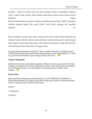 KBK3073

2013

berdikari. Selagi kita belum kenal dan tahu mengapa mereka menunjukkan kelakuan
„pelik‟, jangan cepat memberi label kepada kanak-kanak autisme hanya kerana mereka
dilahirkan

begitu.

Mereka bukan pembawa masalah, sebaliknya kehadiran kanak-kanak ADHD sebenarnya
memberi peluang kepada kita untuk berfikir lebih kreatif menjaga dan mendidik
golongan

ini.

.
Secara fizikalnya mereka sama seperti kanak-kanak normal tetapi berbeza daripada segi
kelakuan kerana individu autisme suka melakukan sesuatu berulang kali, taksub dengan
objek berputar seperti kipas dan gasing, tidak mahu bertentang mata, tidak suka disentuh,
susah bekerjasama dan tidak sabar menunggu giliran.
Guru juga boleh menggunakan kaedah ICT dalam menarik tumpuannya. Jangankan murid
ADHD, murid perdana juga mudah tertarik dengan p&amp;p yang menggunakan ICT. Selain
itu, guru boleh membacakan big book dengan intonasi dan emosi…. .
Tugasan Manipulatif
Jadikan mereka sibuk melaksanakan tugasannya. Dalam kes murid yang masih memerlukan
kemahiran manipulatif, guru boleh membuatkan murid itu sibuk. Minta mereka menyiapkan
satu kolaj bunga misalnya. Atau menyiapkan 10 utas gelang mutiara Sabah ( kalau
mampu)…
Kontak Mata
Bagi memastikan tumpuannya pada p&amp;p kita, murid ADHD boleh di dudukkan di
tempat paling hadapan dan mungkin paling dekat dengan guru. Perkara ini bagi memastikan
dia terasa sepertinya guru sentiasa mengawasinya.
Sumber:
1. Pengalaman
2. Internet

19

 