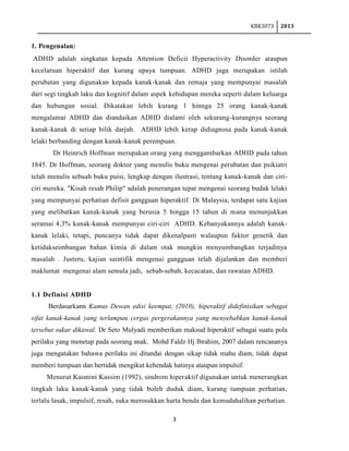 KBK3073

2013

1. Pengenalan:
ADHD adalah singkatan kepada Attention Deficit Hyperactivity Disorder ataupun
kecelaruan hiperaktif dan kurang upaya tumpuan. ADHD juga merupakan istilah
perubatan yang digunakan kepada kanak-kanak dan remaja yang mempunyai masalah
dari segi tingkah laku dan kognitif dalam aspek kehidupan mereka seperti dalam keluarga
dan hubungan sosial. Dikatakan lebih kurang 1 hinnga 25 orang kanak-kanak
mengalamai ADHD dan diandaikan ADHD dialami oleh sekurang-kurangnya seorang
kanak-kanak di setiap bilik darjah. ADHD lebih kerap didiagnosa pada kanak-kanak
lelaki berbanding dengan kanak-kanak perempuan.
Dr Heinrich Hoffman merupakan orang yang menggambarkan ADHD pada tahun
1845. Dr Hoffman, seorang doktor yang menulis buku mengenai perubatan dan psikiatri
telah menulis sebuah buku puisi, lengkap dengan ilustrasi, tentang kanak-kanak dan ciriciri mereka. "Kisah resah Philip" adalah penerangan tepat mengenai seorang budak lelaki
yang mempunyai perhatian defisit gangguan hiperaktif. Di Malaysia, terdapat satu kajian
yang melibatkan kanak-kanak yang berusia 5 hingga 15 tahun di mana menunjukkan
seramai 4.3% kanak-kanak mempunyai ciri-ciri ADHD. Kebanyakannya adalah kanakkanak lelaki, tetapi, puncanya tidak dapat dikenalpasti walaupun faktor genetik dan
ketidakseimbangan bahan kimia di dalam otak mungkin menyumbangkan terjadinya
masalah . Justeru, kajian saintifik mengenai gangguan telah dijalankan dan memberi
maklumat mengenai alam semula jadi, sebab-sebab, kecacatan, dan rawatan ADHD.

1.1 Definisi ADHD
Berdasarkann Kamus Dewan edisi keempat, (2010), hiperaktif didefinisikan sebagai
sifat kanak-kanak yang terlampau cergas pergerakannya yang menyebabkan kanak-kanak
tersebut sukar dikawal. Dr Seto Mulyadi memberikan maksud hiperaktif sebagai suatu pola
perilaku yang menetap pada seorang anak. Mohd Faldz Hj Ibrahim, 2007 dalam rencananya
juga mengatakan bahawa perilaku ini ditandai dengan sikap tidak mahu diam, tidak dapat
memberi tumpuan dan bertidak mengikut kehendak hatinya ataupun impulsif.
Menurut Kasmini Kassim (1992), sindrom hiperaktif digunakan untuk menerangkan
tingkah laku kanak-kanak yang tidak boleh duduk diam, kurang tumpuan perhatian,
terlalu lasak, impulsif, resah, suka merosakkan harta benda dan kemudahalihan perhatian.
3

 