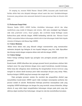 KBK3073

2013

Di samping itu, menurut Mohd Sharani Ahmad (2009), kecacatan pada kanak-kanak
berlaku akibat baka iaitu daripada hubungan seksual suami dan isteri. Ketidakseimbangan
kromosom yang pertama iaitu autosomal dominal di mana pewarisan baka ini diwarisi oleh
anak.

3.2 Perbezaan Fungsi Otak
Menurut Sandra (2005) ADHD berlaku disebabkan kekurangan aktiviti dan tahap
metabolisma yang rendah di bahagian otak tertentu. Ahli sains mendapati tiga bahagian
otak iaitu prefrontal cortex, basal ganglia, dan serebelum kerap berfungsi secara
berbeza-beza pada individu dengan ADHD berbanding individu lain. Menurut Friend
(2006), menyatakan bahawa kekurangan elektrik aktiviti dan kekurangan tindak balas kepada
stimulasi di bahagian otak khusus bagi ADHD.
3.3 Faktor Biokimia
Bahan kimia dalam otak yang dikenali sebagai neutransmitter yang memancarkan
malmukat daripada tiga bahagian di atas kepada bahagian yang lain, tidak dipecahkan
dan diserap semula dengan sempurna dalam otak individu dengan ADHD.
3.4 Faktor biologi
Faktor biologi terbahagi kepada tiga peringkat iaitu peringkat prenatal, perinatal dan
postnatal.
Kanak-kanak ADHD dihasilkan dari peringat prenatal bererti persekitaran sebelum lahir
meliputi emosi ibu yang berkaitan dengan stress seperti kemiskinan, masalah keluarga,
beban kerja dan sebagainya akan mendorong ibu mengeluarkan hormon kortisone yang
mengalir ke saluran darah kesannya janin tidak mencukupi oksigen yang cukup. Maka,
hasilnya kategori ADHD yang kuat menangis dan sangat aktif.
Pada peringkat prenatal, amalan ibu merokok dan pengambilan alkohol juga
menyebabkan kanak-kanak ADHD seperti tidak mendapat menumpukan perhatian dan
prestasi rendah di sekolah. Berdasarkan beberapa penelitian menunjukkan anak yang
mengidap ADHD berhubungan erat dengan ibu yang merokok semasa kehamilan, diduga
nikotin di asap rokok dapat mengakibatkan kekurangan oksigen pada janin yang dan
akhirnya dapat membuat bayi kekurangan oksigen ke otak dan menimbulkan kerosakan.

9

 
