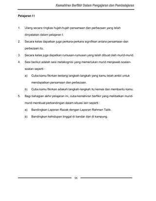 Pelajaran l l



1.   Ulang secara ringkas hujah-hujah persamaan dan perbezaan yang telah

     dinyatakan dalam pelajaran I.

2.   Secara kelas dapatkan juga perkara-perkara signifikan antara persamaan dan

     perbezaan itu.

3.   Secara kelas juga dapatkan rumusan-rumusan yang telah dibuat oleh murid-murid.

4.   Sesi berikut adalah sesi metakognisi yang memerlukan murid menjawab soalan-

     soalan seperti :

     a)   Cuba kamu fikirkan tentang langkah-langkah yang kamu telah ambil untuk

          mendapatkan persamaan dan perbezaan.

     b)   Cuba kamu fikirkan adakah langkah-langkah itu kemas dan membantu kamu.

5.   Bagi bahagian akhir pelajaran ini, cuba kemahiran berfikir yang melibatkan murid-

     murid membuat perbandingan dalam situasi lain seperti :

     a)   Bandingkan Laporan Razak dengan Laporan Rahman Talib.

     b)   Bandingkan kehidupan tinggal di bandar dan di kampung.




                                          98
 