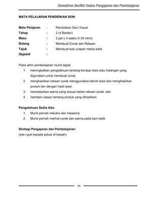 MATA PELAJARAN PENDIDIKAN SENI


Mata Pelajaran        :      Pendidikan Seni Visual
Tahap                 :      2 (4 Bestari)
Masa                  :      2 jam ( 4 waktu X 30 minit)
Bidang                :      Membuat Corak dan Rekaan
Tajuk                 :      Membuat kad ucapan media batik
Objektif              :


Pada akhir pembelajaran murid dapat
   1.      meningkatkan pengetahuan tentang konsep resis atau halangan yang
           digunakan untuk membuat corak,
   2.      menghasilkan rekaan corak menggunakan teknik resis dan menghasilkan
           produk lain dengan hasil awal,
   3.      memadankan warna yang sesuai dalam rekaan corak, dan
   4.      memberi ulasan tentang produk yang dihasilkan.


Pengetahuan Sedia Ada:
   1.      Murid pernah melukis dan mewarna
   2.      Murid pernah melihat corak dan warna pada kain batik


Strategi Pengajaran dan Pembelajaran:
(sila rujuk kepada jadual di bawah)




                                             99
 