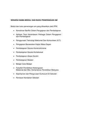 SENARAI NAMA MODUL DAN BUKU PENERANGAN AM


Modul dan buku penerangan am yang dihasilkan oleh PPK:

   •   Kemahiran Berfikir Dalam Pengajaran dan Pembelajaran

   •   Aplikasi Teori Kecerdasan Pelbagai Dalam Pengajaran
       dan Pembelajaran

   •   Penggunaan Teknologi Maklumat Dan Komunikasi (ICT)

   •   Pengajaran Berasaskan Kajian Masa Depan

   •   Pembelajaran Secara Konstruktivisme

   •   Pembelajaran Secara Kontekstual

   •   Pembelajaran Akses Kendiri

   •   Pembelajaran Masteri

   •   Belajar Cara Belajar

   •   Falsafah Pendidikan Kebangsaan
       Matlamat dan Misi, Kementerian Pendidikan Malaysia

   •   Kepimpinan dan Pengurusan Kurikulum Di Sekolah

   •   Penilaian Kendalian Sekolah
 